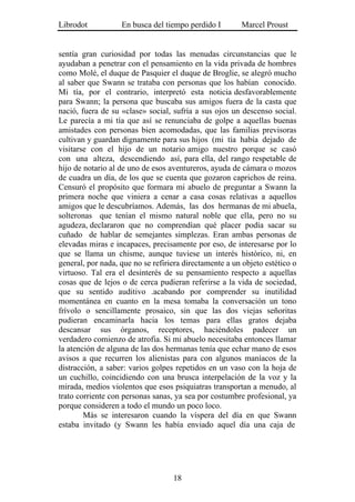 Librodot           En busca del tiempo perdido I        Marcel Proust


sentía gran curiosidad por todas las menudas circunstancias que le
ayudaban a penetrar con el pensamiento en la vida privada de hombres
como Molé, el duque de Pasquier el duque de Broglie, se alegró mucho
al saber que Swann se trataba con personas que los habían conocido.
Mi tía, por el contrario, interpretó esta noticia desfavorablemente
para Swann; la persona que buscaba sus amigos fuera de la casta que
nació, fuera de su «clase» social, sufría a sus ojos un descenso social.
Le parecía a mi tía que así se renunciaba de golpe a aquellas buenas
amistades con personas bien acomodadas, que las familias previsoras
cultivan y guardan dignamente para sus hijos (mi tía había dejado de
visitarse con el hijo de un notario amigo nuestro porque se casó
con una alteza, descendiendo así, para ella, del rango respetable de
hijo de notario al de uno de esos aventureros, ayuda de cámara o mozos
de cuadra un día, de los que se cuenta que gozaron caprichos de reina.
Censuró el propósito que formara mi abuelo de preguntar a Swann la
primera noche que viniera a cenar a casa cosas relativas a aquellos
amigos que le descubríamos. Además, las dos hermanas de mi abuela,
solteronas que tenían el mismo natural noble que ella, pero no su
agudeza, declararon que no comprendían qué placer podía sacar su
cuñado de hablar de semejantes simplezas. Eran ambas personas de
elevadas miras e incapaces, precisamente por eso, de interesarse por lo
que se llama un chisme, aunque tuviese un interés histórico, ni, en
general, por nada, que no se refiriera directamente a un objeto estético o
virtuoso. Tal era el desinterés de su pensamiento respecto a aquellas
cosas que de lejos o de cerca pudieran referirse a la vida de sociedad,
que su sentido auditivo .acabando por comprender su inutilidad
momentánea en cuanto en la mesa tomaba la conversación un tono
frívolo o sencillamente prosaico, sin que las dos viejas señoritas
pudieran encaminarla hacia los temas para ellas gratos dejaba
descansar sus órganos, receptores, haciéndoles padecer un
verdadero comienzo de atrofia. Si mi abuelo necesitaba entonces llamar
la atención de alguna de las dos hermanas tenía que echar mano de esos
avisos a que recurren los alienistas para con algunos maníacos de la
distracción, a saber: varios golpes repetidos en un vaso con la hoja de
un cuchillo, coincidiendo con una brusca interpelación de la voz y la
mirada, medios violentos que esos psiquiatras transportan a menudo, al
trato corriente con personas sanas, ya sea por costumbre profesional, ya
porque consideren a todo el mundo un poco loco.
        Más se interesaron cuando la víspera del día en que Swann
estaba invitado (y Swann les había enviado aquel día una caja de




                                   18
 