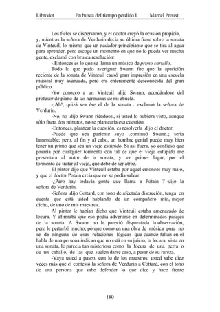Librodot           En busca del tiempo perdido I        Marcel Proust


        Los fieles se dispersaron, y el doctor creyó la ocasión propicia,
y, mientras la señora de Verdurin decía su última frase sobre la sonata
de Vinteuil, lo mismo que un nadador principiante que se tira al agua
para aprender, pero escoge un momento en que no lo pueda ver mucha
gente, exclamó con brusca resolución:
        -.Entonces es lo que se llama un músico de primo cartello.
        Todo lo que pudo averiguar Swann fue que la aparición
reciente de la sonata de Vinteuil causó gran impresión en una escuela
musical muy avanzada, pero era enteramente desconocida del gran
público.
        -Yo conozco a un Vinteuil .dijo Swann, acordándose del
profesor de piano de las hermanas de mi abuela.
        -¡Ah!, quizá sea ése el de la sonata . exclamó la señora de
Verdurin.
        -No, no .dijo Swann riéndose., si usted lo hubiera visto, aunque
sólo fuera dos minutos, no se plantearía esa cuestión.
        -Entonces, plantear la cuestión, es resolverla .dijo el doctor.
        -Puede que sea pariente suyo .continuó Swann.; sería
lamentable; pero, al fin y al cabo, un hombre genial puede muy bien
tener un primo que sea un viejo estúpido. Si así fuera, yo confieso que
pasaría por cualquier tormento con tal de que el viejo estúpido me
presentara al autor de la sonata, y, en primer lugar, por el
tormento de tratar al viejo, que debe de ser atroz.
        El pintor dijo que Vinteuil estaba por aquel entonces muy malo,
y que el doctor Potain creía que no se podía salvar.
        -¿Pero hay todavía gente que llama a Potain ? -dijo la
señora de Verdurin.
        -Señora .dijo Cottard, con tono de afectada discreción, tenga en
cuenta que está usted hablando de un compañero mío, mejor
dicho, de uno de mis maestros.
        Al pintor le habían dicho que Vinteuil estaba amenazado de
locura. Y afirmaba que eso podía advertirse en determinados pasajes
de la sonata. A Swann no le pareció disparatada la observación,
pero le perturbó mucho; porque como en una obra de música pura no
se da ninguna de esas relaciones lógicas que cuando faltan en el
habla de una persona indican que no está en su juicio, la locura, vista en
una sonata, le parecía tan misteriosa como la locura de una perra o
de un caballo, de las que suelen darse caso, a pesar de su rareza.
        -Vaya usted a paseo, con lo de los maestros; usted sabe diez
veces más que él contestó la señora de Verdurin a Cottard, con el tono
de una persona que sabe defender lo que dice y hace frente




                                   180
 