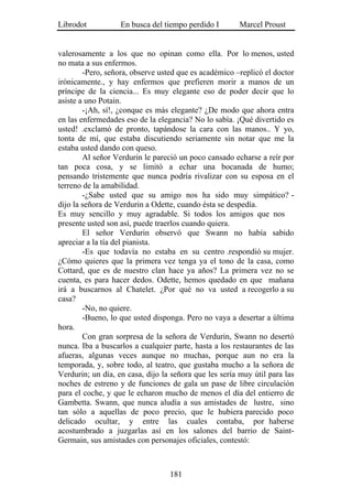 Librodot           En busca del tiempo perdido I        Marcel Proust


valerosamente a los que no opinan como ella. Por lo menos, usted
no mata a sus enfermos.
        -Pero, señora, observe usted que es académico –replicó el doctor
irónicamente., y hay enfermos que prefieren morir a manos de un
príncipe de la ciencia... Es muy elegante eso de poder decir que lo
asiste a uno Potain.
        -¡Ah, sí!, ¿conque es más elegante? ¿De modo que ahora entra
en las enfermedades eso de la elegancia? No lo sabía. ¡Qué divertido es
usted! .exclamó de pronto, tapándose la cara con las manos.. Y yo,
tonta de mí, que estaba discutiendo seriamente sin notar que me la
estaba usted dando con queso.
        Al señor Verdurin le pareció un poco cansado echarse a reír por
tan poca cosa, y se limitó a echar una bocanada de humo;
pensando tristemente que nunca podría rivalizar con su esposa en el
terreno de la amabilidad.
        -¿Sabe usted que su amigo nos ha sido muy simpático? -
dijo la señora de Verdurin a Odette, cuando ésta se despedía.
Es muy sencillo y muy agradable. Si todos los amigos que nos
presente usted son así, puede traerlos cuando quiera.
        El señor Verdurin observó que Swann no había sabido
apreciar a la tía del pianista.
        -Es que todavía no estaba en su centro .respondió su mujer.
¿Cómo quieres que la primera vez tenga ya el tono de la casa, como
Cottard, que es de nuestro clan hace ya años? La primera vez no se
cuenta, es para hacer dedos. Odette, hemos quedado en que mañana
irá a buscarnos al Chatelet. ¿Por qué no va usted a recogerlo a su
casa?
        -No, no quiere.
        -Bueno, lo que usted disponga. Pero no vaya a desertar a última
hora.
        Con gran sorpresa de la señora de Verdurin, Swann no desertó
nunca. Iba a buscarlos a cualquier parte, hasta a los restaurantes de las
afueras, algunas veces aunque no muchas, porque aun no era la
temporada, y, sobre todo, al teatro, que gustaba mucho a la señora de
Verdurin; un día, en casa, dijo la señora que les sería muy útil para las
noches de estreno y de funciones de gala un pase de libre circulación
para el coche, y que le echaron mucho de menos el día del entierro de
Gambetta. Swann, que nunca aludía a sus amistades de lustre, sino
tan sólo a aquellas de poco precio, que le hubiera parecido poco
delicado ocultar, y entre las cuales contaba, por haberse
acostumbrado a juzgarlas así en los salones del barrio de Saint-
Germain, sus amistades con personajes oficiales, contestó:



                                  181
 