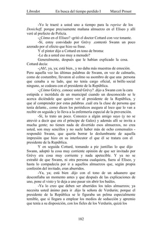 Librodot           En busca del tiempo perdido I       Marcel Proust


        -Yo le traeré a usted uno a tiempo para la reprise de los
Denicheff, porque precisamente mañana almuerzo en el Elíseo y allí
veré al prefecto de Policía.
        -¿Cómo en el Elíseo? -gritó el doctor Cottard con voz tonante.
        -Sí, estoy convidado por Grévy .contestó Swann un poco
azorado por el efecto que hizo su frase.
        Y el pintor dijo a Cottard en tono de broma:
        -Le da a usted eso muy a menudo?
        Generalmente, después que le habían explicado la cosa.
Cottard decía:
        -¡Ah!, ya, ya; está bien., y no daba más muestras de emoción.
Pero aquella vez las últimas palabras de Swann, en vez de calmarlo,
como de costumbre, llevaron al colmo su asombro de que una persona
que cenaba a su lado, que no tenía cargo oficial, ni brillo social
ninguno, se codeara con el presidente de la República.
        -¿Cómo Grévy, conoce usted Grévy? .dijo a Swann con la cara
estúpida e incrédula de un municipal cuando un desconocido se le
acerca diciéndole que quiere ver al presidente de la República, y
que al comprender por estas palabras .cuál era la clase de persona que
tenía delante., como dicen los periódicos asegura al loco que lo van a
recibir en seguida y lo lleva a la enfermería especial de la prevención.
        -Sí, lo trato un poco. Conozco a algún amigo suyo (y no se
atrevió a decir que era el príncipe de Gales) y además allí se invita a
mucha gente; no tienen nada de divertido esos almuerzos, no crea
usted, son muy sencillos y no suele haber más de ocho comensales -
respondió Swann, que quería borrar lo deslumbrante de aquella
impresión que hizo en su interlocutor el que él se tratara con el
presidente de la República.
        Y en seguida Cottard, tomando a pie juntillas lo que dijo
Swann, adoptó la cosa muy corriente opinión de que ser invitado por
Grévy era cosa muy corriente y nada apetecible. Y ya no se
extrañó de que Swann, ni otra persona cualquiera, fuera al Elíseo, y
hasta lo compadecía por ir a aquellos almuerzos que, según propia
confesión del invitado, eran aburridos.
        -Ya, ya; está bien .dijo con el tono de un aduanero que
desconfiaba un momento antes y que después de las explicaciones de
uno, pone el visto y le deja a uno pasar sin abrir los baúles.
        -Ya lo creo que deben ser aburridos los tales almuerzos; ya
necesita usted ánimo para ir .dijo la señora de Verdurin; porque el
presidente de la República se le figuraba un pelma especialmente
temible, que si llegara a emplear los medios de seducción y apremio
que tenía a su disposición, con los fieles de los Verdurin, quizá los



                                  182
 
