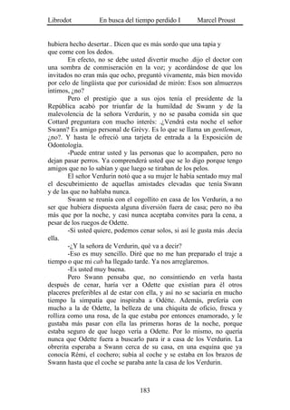 Librodot           En busca del tiempo perdido I        Marcel Proust


hubiera hecho desertar.. Dicen que es más sordo que una tapia y
que come con los dedos.
        En efecto, no se debe usted divertir mucho .dijo el doctor con
una sombra de conmiseración en la voz; y acordándose de que los
invitados no eran más que ocho, preguntó vivamente, más bien movido
por celo de lingüista que por curiosidad de mirón: Esos son almuerzos
íntimos, ¿no?
        Pero el prestigio que a sus ojos tenía el presidente de la
República acabó por triunfar de la humildad de Swann y de la
malevolencia de la señora Verdurin, y no se pasaba comida sin que
Cottard preguntara con mucho interés: .¿Vendrá esta noche el señor
Swann? Es amigo personal de Grévy. Es lo que se llama un gentleman,
¿no?. Y hasta le ofreció una tarjeta de entrada a la Exposición de
Odontología.
        -Puede entrar usted y las personas que lo acompañen, pero no
dejan pasar perros. Ya comprenderá usted que se lo digo porque tengo
amigos que no lo sabían y que luego se tiraban de los pelos.
        El señor Verdurin notó que a su mujer le había sentado muy mal
el descubrimiento de aquellas amistades elevadas que tenía Swann
y de las que no hablaba nunca.
        Swann se reunía con el cogollito en casa de los Verdurin, a no
ser que hubiera dispuesta alguna diversión fuera de casa; pero no iba
más que por la noche, y casi nunca aceptaba convites para la cena, a
pesar de los ruegos de Odette.
        -Si usted quiere, podemos cenar solos, si así le gusta más .decía
ella.
        -¿Y la señora de Verdurin, qué va a decir?
        -Eso es muy sencillo. Diré que no me han preparado el traje a
tiempo o que mi cab ha llegado tarde. Ya nos arreglaremos.
        -Es usted muy buena.
        Pero Swann pensaba que, no consintiendo en verla hasta
después de cenar, haría ver a Odette que existían para él otros
placeres preferibles al de estar con ella, y así no se saciaría en mucho
tiempo la simpatía que inspiraba a Odétte. Además, prefería con
mucho a la de Odette, la belleza de una chiquita de oficio, fresca y
rolliza como una rosa, de la que estaba por entonces enamorado, y le
gustaba más pasar con ella las primeras horas de la noche, porque
estaba seguro de que luego vería a Odette. Por lo mismo, no quería
nunca que Odette fuera a buscarlo para ir a casa de los Verdurin. La
obrerita esperaba a Swann cerca de su casa, en una esquina que ya
conocía Rémi, el cochero; subía al coche y se estaba en los brazos de
Swann hasta que el coche se paraba ante la casa de los Verdurin.



                                  183
 