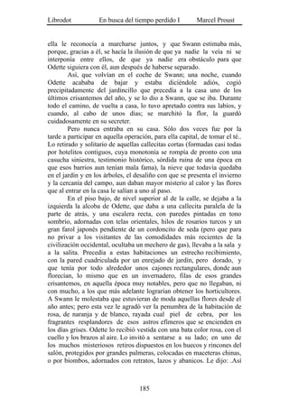 Librodot            En busca del tiempo perdido I         Marcel Proust


ella le reconocía a marcharse juntos, y que Swann estimaba más,
porque, gracias a él, se hacía la ilusión de que ya nadie la veía ni se
interponía entre ellos, de que ya nadie era obstáculo para que
Odette siguiera con él, aun después de haberse separado.
        Así, que volvían en el coche de Swann; una noche, cuando
Odette acababa de bajar y estaba diciéndole adiós, cogió
precipitadamente del jardincillo que precedía a la casa uno de los
últimos crisantemos del año, y se lo dio a Swann, que se iba. Durante
todo el camino, de vuelta a casa, lo tuvo apretado contra sus labios, y
cuando, al cabo de unos días; se marchitó la flor, la guardó
cuidadosamente en su secreter.
        Pero nunca entraba en su casa. Sólo dos veces fue por la
tarde a participar en aquella operación, para ella capital, de tomar el té..
Lo retirado y solitario de aquellas callecitas cortas (formadas casi todas
por hotelitos contiguos, cuya monotonía se rompía de pronto con una
casucha siniestra, testimonio histórico, sórdida ruina de una época en
que esos barrios aun tenían mala fama), la nieve que todavía quedaba
en el jardín y en los árboles, el desaliño con que se presenta el invierno
y la cercanía del campo, aun daban mayor misterio al calor y las flores
que al entrar en la casa le salían a uno al paso.
        En el piso bajo, de nivel superior al de la calle, se dejaba a la
izquierda la alcoba de Odette, que daba a una callecita paralela de la
parte de atrás, y una escalera recta, con paredes pintadas en tono
sombrío, adornadas con telas orientales, hilos de rosarios turcos y un
gran farol japonés pendiente de un cordoncito de seda (pero que para
no privar a los visitantes de las comodidades más recientes de la
civilización occidental, ocultaba un mechero de gas), llevaba a la sala y
a la salita. Precedía a estas habitaciones un estrecho recibimiento,
con la pared cuadriculada por un enrejado de jardín, pero dorado, y
que tenía por todo alrededor unos cajones rectangulares, donde aun
florecían, lo mismo que en un invernadero, filas de esos grandes
crisantemos, en aquella época muy notables, pero que no llegaban, ni
con mucho, a los que más adelante lograrían obtener los horticultores.
A Swann le molestaba que estuvieran de moda aquellas flores desde el
año antes; pero esta vez le agradó ver la penumbra de la habitación de
rosa, de naranja y de blanco, rayada cual piel de cebra, por los
fragrantes resplandores de esos astros efímeros que se encienden en
los días grises. Odette lo recibió vestida con una bata color rosa, con el
cuello y los brazos al aire. Lo invitó a sentarse a su lado; en uno de
los muchos misteriosos retiros dispuestos en los huecos y rincones del
salón, protegidos por grandes palmeras, colocadas en maceteras chinas,
o por biombos, adornados con retratos, lazos y abanicos. Le dijo: .Así



                                    185
 