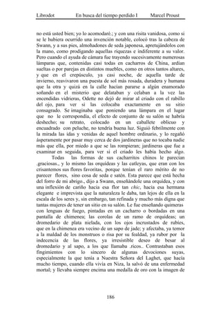 Librodot           En busca del tiempo perdido I        Marcel Proust


no está usted bien; yo lo acomodaré.; y con una risita vanidosa, como si
se le hubiera ocurrido una invención notable, colocó tras la cabeza de
Swann, y a sus pies, almohadones de seda japonesa, apretujándolos con
la mano, como prodigando aquellas riquezas e indiferente a su valor.
Pero cuando el ayuda de cámara fue trayendo sucesivamente numerosas
lámparas que, contenidas casi todas en cacharros de China, ardían
sueltas o por parejas en distintos muebles, como en otros tantos altares,
y que en el crepúsculo, ya casi noche, de aquella tarde de
invierno, reavivaron una puesta de sol más rosada, duradera y humana
que la otra y quizá en la calle hacían pararse a algún enamorado
soñando en el misterio que delataban y celaban a la vez las
encendidas vidrieras, Odette no dejó de mirar al criado con el rabillo
del ojo, para ver si las colocaba exactamente en su sitio
consagrado. Se imaginaba que poniendo una lámpara en el lugar
que no le correspondía, el efecto de conjunto de su salón se habría
deshecho; su retrato, colocado en un caballete oblicuo y
encuadrado con peluche, no tendría buena luz. Siguió febrilmente con
la mirada las idas y venidas de aquel hombre ordinario, y lo regañó
ásperamente por pasar muy cerca de dos jardineras que no tocaba nadie
más que ella, por miedo a que se las rompieran; jardineras que fue a
examinar en seguida, para ver si el criado les había hecho algo.
        Todas las formas de sus cacharritos chinos le parecían
.graciosas., y lo mismo las orquídeas y las catleyas, que eran con los
crisantemos sus flores favoritas, porque tenían el raro mérito de no
parecer flores, sino cosa de seda e satén. Esta parece que está hecha
del forro de mi abrigo., dijo a Swann, enseñándole una orquídea, y con
una inflexión de cariño hacia esa flor tan chic, hacia esa hermana
elegante e imprevista que la naturaleza le daba, tan lejos de ella en la
escala de los seres y, sin embargo, tan refinada y mucho más digna que
tantas mujeres de tener un sitio en su salón. Le fue enseñando quimeras
con lenguas de fuego, pintadas en un cacharro o bordadas en una
pantalla de chimenea; las corolas de un ramo de orquídeas; un
dromedario de plata nielada, con los ojos incrustados de rubíes,
que en la chimenea era vecino de un sapo de jade; y afectaba, ya temor
a la maldad de los monstruos o risa por su fealdad, ya rubor por la
indecencia de las flores, ya irresistible deseo de besar al
dromedario y al sapo, a los que llamaba .ricos.. Contrastaban esos
fingimientos con lo sincero de algunas devociones suyas,
especialmente la que tenía a Nuestra Señora del Laghet, que hacía
mucho tiempo, cuando ella vivía en Niza, la salvó de una enfermedad
mortal; y llevaba siempre encima una medalla de oro con la imagen de




                                  186
 