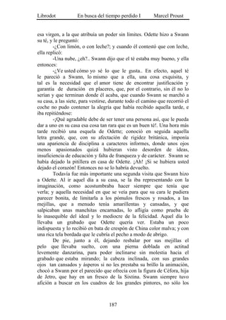 Librodot           En busca del tiempo perdido I         Marcel Proust


esa virgen, a la que atribuía un poder sin límites. Odette hizo a Swann
su té, y le preguntó:
        -¿Con limón, o con leche?; y cuando él contestó que con leche,
ella replicó:
        -Una nube, ¿eh?.. Swann dijo que el té estaba muy bueno, y ella
entonces:
        -¿Ve usted cómo yo sé lo que le gusta.. En efecto, aquel té
le pareció a Swann, lo mismo que a ella, una cosa exquisita, y
tal es la necesidad que el amor tiene de encontrar justificación y
garantía de duración en placeres, que, por el contrario, sin él no lo
serían y que terminan donde él acaba, que cuando Swann se marchó a
su casa, a las siete, para vestirse, durante todo el camino que recorrió el
coche no pudo contener la alegría que había recibido aquella tarde, e
iba repitiéndose:
        -¡Qué agradable debe de ser tener una persona así, que le pueda
dar a uno en su casa esa cosa tan rara que es un buen té!. Una hora más
tarde recibió una esquela de Odette; conoció en seguida aquella
letra grande, que, con su afectación de rigidez británica, imponía
una apariencia de disciplina a caracteres informes, donde unos ojos
menos apasionados quizá hubieran visto desorden de ideas,
insuficiencia de educación y falta de franqueza y de carácter. Swann se
había dejado la pitillera en casa de Odette. ¡Ah! ¡Si se hubiera usted
dejado el corazón! Entonces no se lo habría devuelto.
        Todavía fue más importante una segunda visita que Swann hizo
a Odette. Al ir aquel día a su casa, se la iba representando con la
imaginación, como acostumbraba hacer siempre que tenía que
verla; y aquella necesidad en que se veía para que su cara le pudiera
parecer bonita, de limitarla a los pómulos frescos y rosados, a las
mejillas, que a menudo tenía amarillentas y cansadas, y que
salpicaban unas manchitas encarnadas, lo afligía como prueba de
lo inasequible del ideal y lo mediocre de la felicidad. Aquel día lo
llevaba un grabado que Odette quería ver. Estaba un poco
indispuesta y lo recibió en bata de crespón de China color malva; y con
una rica tela bordada que le cubría el pecho a modo de abrigo.
        De pie, junto a él, dejando resbalar por sus mejillas el
pelo que llevaba suelto, con una pierna doblada en actitud
levemente danzarina, para poder inclinarse sin molestia hacia el
grabado que estaba mirando; la cabeza inclinada, con sus grandes
ojos tan cansados y ásperos si no les prestaba su brillo la animación,
chocó a Swann por el parecido que ofrecía con la figura de Céfora, hija
de Jetro, que hay en un fresco de la Sixtina. Swann siempre tuvo
afición a buscar en los cuadros de los grandes pintores, no sólo los



                                   187
 