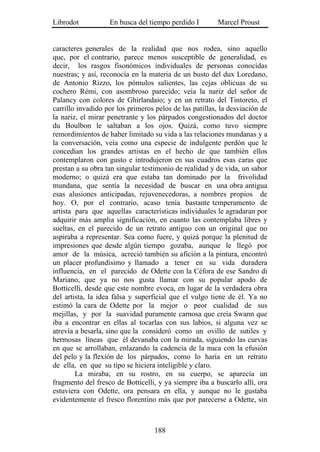 Librodot           En busca del tiempo perdido I        Marcel Proust


caracteres generales de la realidad que nos rodea, sino aquello
que, por el contrario, parece menos susceptible de generalidad, es
decir, los rasgos fisonómicos individuales de personas conocidas
nuestras; y así, reconocía en la materia de un busto del dux Loredano,
de Antonio Rizzo, los pómulos salientes, las cejas oblicuas de su
cochero Rémi, con asombroso parecido; veía la nariz del señor de
Palancy con colores de Ghirlandaio; y en un retrato del Tintoreto, el
carrillo invadido por los primeros pelos de las patillas, la desviación de
la nariz, el mirar penetrante y los párpados congestionados del doctor
du Boulbon le saltaban a los ojos. Quizá, como tuvo siempre
remordimientos de haber limitado su vida a las relaciones mundanas y a
la conversación, veía como una especie de indulgente perdón que le
concedían los grandes artistas en el hecho de que también ellos
contemplaron con gusto e introdujeron en sus cuadros esas caras que
prestan a su obra tan singular testimonio de realidad y de vida, un sabor
moderno; o quizá era que estaba tan dominado por la frivolidad
mundana, que sentía la necesidad de buscar en una obra antigua
esas alusiones anticipadas, rejuvenecedoras, a nombres propios de
hoy. O, por el contrario, acaso tenía bastante temperamento de
artista para que aquellas características individuales le agradaran por
adquirir más amplia significación, en cuanto las contemplaba libres y
sueltas, en el parecido de un retrato antiguo con un original que no
aspiraba a representar. Sea como fuere, y quizá porque la plenitud de
impresiones que desde algún tiempo gozaba, aunque le llegó por
amor de la música, acreció también su afición a la pintura, encontró
un placer profundísimo y llamado a tener en su vida duradera
influencia, en el parecido de Odette con la Céfora de ese Sandro di
Mariano, que ya no nos gusta llamar con su popular apodo de
Botticelli, desde que este nombre evoca, en lugar de la verdadera obra
del artista, la idea falsa y superficial que el vulgo tiene de él. Ya no
estimó la cara de Odette por la mejor o peor cualidad de sus
mejillas, y por la suavidad puramente carnosa que creía Swann que
iba a encontrar en ellas al tocarlas con sus labios, si alguna vez se
atrevía a besarla, sino que la consideró como un ovillo de sutiles y
hermosas líneas que él devanaba con la mirada, siguiendo las curvas
en que se arrollaban, enlazando la cadencia de la nuca con la efusión
del pelo y la flexión de los párpados, como lo haría en un retrato
de ella, en que su tipo se hiciera inteligible y claro.
        La miraba; en su rostro, en su cuerpo, se aparecía un
fragmento del fresco de Botticelli, y ya siempre iba a buscarlo allí, ora
estuviera con Odette, ora pensara en ella, y aunque no le gustaba
evidentemente el fresco florentino más que por parecerse a Odette, sin



                                   188
 
