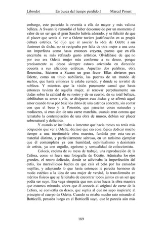 Librodot           En busca del tiempo perdido I        Marcel Proust


embargo, este parecido la revestía a ella de mayor y más valiosa
belleza. A Swann le remordió el haber desconocido por un momento el
valor de un ser que el gran Sandro habría adorado, y se felicitó de que
el placer que sentía al ver a Odette tuviera justificación en su propia
cultura estética. Se dijo que al asociar la idea de Odette a sus
ilusiones de dicha, no se resignaba por falta de otra mejor a una cosa
tan imperfecta como hasta entonces creyera, puesto que en ella
encerraba su más refinado gusto artístico. Olvidábase de que no
por eso era Odette mujer más conforme a su deseo, porque
precisamente su deseo siempre estuvo orientado en dirección
opuesta a sus aficiones estéticas. Aquellas dos palabras, obra
florentina., hicieron a Swann un gran favor. Ellas abrieron para
Odette, como un título nobiliario, las puertas de un mundo de
sueños, que hasta entonces le estaba cerrado, y donde se revistió de
nobleza. Y mientras que la visión puramente camal que hasta
entonces tuviera de aquella mujer, al renovar perpetuamente sus
dudas sobre la calidad de su rostro y de su cuerpo, de su total belleza,
debilitaban su amor a ella, se disiparon esas dudas y se afirmó aquel
amor cuando tuvo por base los datos de una estética concreta, sin contar
con que el beso y la Posesión, que parecían cosas naturales y
mediocres, si eran don de una carne marchita, cuando eran corona que
remataba la contemplación de una obra de museo, debían ser placer
sobrenatural y delicioso.
        Y cuando se inclinaba a lamentar que hacía meses no tenía más
ocupación que ver a Odette, decíase que era cosa lógica dedicar mucho
tiempo a una inestimable obra maestra, fundida por esta vez en
material distinto, y particularmente sabroso, en un rarísimo ejemplar
que él contemplaba ya con humildad, espiritualismo y desinterés
de artista, ya con orgullo, egoísmo y sensualidad de coleccionista.
        Colocó, encima de su mesa de trabajo, una reproducción de la
Céfora, como si fuera una fotografía de Odette. Admiraba los ojos
grandes, el rostro delicado, donde se adivinaba la imperfección del
cutis, los maravillosos bucles en que caía el pelo por las cansadas
mejillas, y adaptando lo que hasta entonces le parecía hermoso de
modo estético a la idea de una mujer de verdad, lo transformaba en
méritos físicos que se felicitaba de encontrar todos juntos en un ser que
podía ser suyo. Esa vaga simpatía que nos atrae hacia la obra maestra
que estamos mirando, ahora que él conocía el original de carne de la
Céfora, se convertía en deseo, que suplía al que no supo inspirarle al
principio el cuerpo de Odette. Cuando se estaba mucho rato mirando al
Botticelli, pensaba luego en el Botticelli suyo, que le parecía aún más




                                  189
 