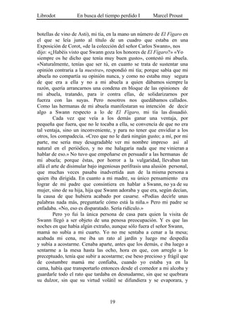 Librodot           En busca del tiempo perdido I        Marcel Proust


botellas de vino de Asti), mi tía, en la mano un número de El Fígaro en
el que se leía junto al título de un cuadro que estaba en una
Exposición de Corot, «de la colección del señor Carlos Swann», nos
dijo: «¿Habéis visto que Swann goza los honores de El Fígaro?» «Yo
siempre os he dicho que tenía muy buen gusto», contestó mi abuela.
«Naturalmente, tenías que ser tú, en cuanto se trata de sustentar una
opinión contraria a la nuestra», respondió mi tía; porque sabía que mi
abuela no compartía su opinión nunca, y como no estaba muy segura
de que era a ella y no a mi abuela a quien dábamos siempre la
razón, quería arrancarnos una condena en bloque de las opiniones de
mi abuela, tratando, para ir contra ellas, de solidarizarnos por
fuerza con las suyas. Pero nosotros nos quedábamos callados.
Como las hermanas de mi abuela manifestaran su intención de decir
algo a Swann respecto a lo de El Fígaro, mi tía las disuadió.
         Cada vez que veía a los demás ganar una ventaja, por
pequeña que fuera, que no le tocaba a ella, se convencía de que no era
tal ventaja, sino un inconveniente, y para no tener que envidiar a los
otros, los compadecía. «Creo que no le dará ningún gusto; a mí, por mi
parte, me sería muy desagradable ver mi nombre impreso así al
natural en el periódico, y no me halagaría nada que me vinieran a
hablar de eso.» No tuvo que empeñarse en persuadir a las hermanas de
mi abuela; porque éstas, por horror a la vulgaridad, llevaban tan
allá el arte de disimular bajo ingeniosas perífrasis una alusión personal,
que muchas veces pasaba inadvertida aun de la misma persona a
quien iba dirigida. En cuanto a mi madre, su único pensamiento era
lograr de mi padre que consintiera en hablar a Swann, no ya de su
mujer, sino de su hija, hija que Swann adoraba y que era, según decían,
la causa de que hubiera acabado por casarse. «Podías decirle unas
palabras nada más, preguntarle cómo está la niña.» Pero mi padre se
enfadaba. «No, eso es disparatado. Sería ridículo.»
         Pero yo fui la única persona de casa para quien la visita de
Swann llegó a ser objeto de una penosa preocupación. Y es que las
noches en que había algún extraño, aunque sólo fuera el señor Swann,
mamá no subía a mi cuarto. Yo no me sentaba a cenar a la mesa;
acabada mi cena, me iba un rato al jardín y luego me despedía
y subía a acostarme. Cenaba aparte, antes que los demás, e iba luego a
sentarme a la mesa hasta las ocho, hora en que, con arreglo a lo
preceptuado, tenía que subir a acostarme; ese beso precioso y frágil que
de costumbre mamá me confiaba, cuando yo estaba ya en la
cama, había que transportarlo entonces desde el comedor a mi alcoba y
guardarle todo el rato que tardaba en desnudarme, sin que se quebrara
su dulzor, sin que su virtud volátil se difundiera y se evaporara, y



                                   19
 