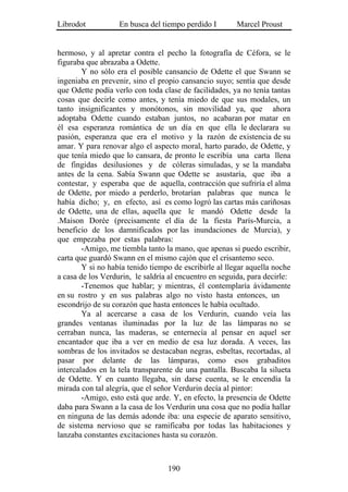 Librodot           En busca del tiempo perdido I        Marcel Proust


hermoso, y al apretar contra el pecho la fotografía de Céfora, se le
figuraba que abrazaba a Odette.
        Y no sólo era el posible cansancio de Odette el que Swann se
ingeniaba en prevenir, sino el propio cansancio suyo; sentía que desde
que Odette podía verlo con toda clase de facilidades, ya no tenía tantas
cosas que decirle como antes, y tenía miedo de que sus modales, un
tanto insignificantes y monótonos, sin movilidad ya, que ahora
adoptaba Odette cuando estaban juntos, no acabaran por matar en
él esa esperanza romántica de un día en que ella le declarara su
pasión, esperanza que era el motivo y la razón de existencia de su
amar. Y para renovar algo el aspecto moral, harto parado, de Odette, y
que tenía miedo que lo cansara, de pronto le escribía una carta llena
de fingidas desilusiones y de cóleras simuladas, y se la mandaba
antes de la cena. Sabía Swann que Odette se asustaría, que iba a
contestar, y esperaba que de aquella, contracción que sufriría el alma
de Odette, por miedo a perderlo, brotarían palabras que nunca le
había dicho; y, en efecto, así es como logró las cartas más cariñosas
de Odette, una de ellas, aquella que le mandó Odette desde la
.Maison Dorée (precisamente el día de la fiesta París-Murcia, a
beneficio de los damnificados por las inundaciones de Murcia), y
que empezaba por estas palabras:
        -Amigo, me tiembla tanto la mano, que apenas si puedo escribir,
carta que guardó Swann en el mismo cajón que el crisantemo seco.
        Y si no había tenido tiempo de escribirle al llegar aquella noche
a casa de los Verdurin, le saldría al encuentro en seguida, para decirle:
        -Tenemos que hablar; y mientras, él contemplaría ávidamente
en su rostro y en sus palabras algo no visto hasta entonces, un
escondrijo de su corazón que hasta entonces le había ocultado.
        Ya al acercarse a casa de los Verdurin, cuando veía las
grandes ventanas iluminadas por la luz de las lámparas no se
cerraban nunca, las maderas, se enternecía al pensar en aquel ser
encantador que iba a ver en medio de esa luz dorada. A veces, las
sombras de los invitados se destacaban negras, esbeltas, recortadas, al
pasar por delante de las lámparas, como esos grabaditos
intercalados en la tela transparente de una pantalla. Buscaba la silueta
de Odette. Y en cuanto llegaba, sin darse cuenta, se le encendía la
mirada con tal alegría, que el señor Verdurin decía al pintor:
        -Amigo, esto está que arde. Y, en efecto, la presencia de Odette
daba para Swann a la casa de los Verdurin una cosa que no podía hallar
en ninguna de las demás adonde iba: una especie de aparato sensitivo,
de sistema nervioso que se ramificaba por todas las habitaciones y
lanzaba constantes excitaciones hasta su corazón.



                                  190
 