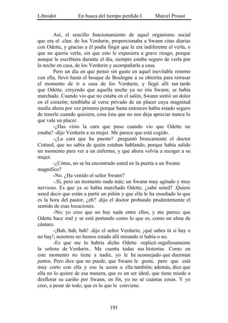 Librodot           En busca del tiempo perdido I        Marcel Proust


        Así, el sencillo funcionamiento de aquel organismo social
que era el .clan. de los Verdurin, proporcionaba a Swann citas diarias
con Odette, y gracias a él podía fingir que le era indiferente el verla, o
que no quería verla, sin que esto le expusiera a grave riesgo, porque
aunque le escribiera durante el día, siempre estaba seguro de verla por
la noche en casa, de los Verdurin y acompañarla a casa.
        Pero un día en que pensó sin gusto en aquel inevitable retorno
con ella, llevó hasta el bosque de Boulogne a su obrerita para retrasar
el momento de ir a casa de los Verdurin, y llegó allí tan tarde
que Odette, creyendo que aquella noche ya no iría Swann; se había
marchado. Cuando vio que no estaba en el salón, Swann sintió un dolor
en el corazón; temblaba al verse privado de un placer cuya magnitud
medía ahora por vez primera porque hasta entonces había estado seguro
de tenerle cuando quisiera, cosa ésta que no nos deja apreciar nunca lo
que vale un placer.
        -¿Has visto la cara que puso cuando vio que Odette no
estaba? -dijo Verdurin a su mujer. Me parece que está cogido.
        -¿La cara que ha puesto? .preguntó bruscamente el doctor
Cottard, que no sabía de quién estaban hablando, porque había salido
un momento para ver a un enfermo, y que ahora volvía a recoger a su
mujer.
        -¿Cómo, no se ha encontrado usted en la puerta a un Swann
magnífico?
        -No. ¿Ha venido el señor Swann?
        -.Sí, pero un momento nada más; un Swann muy agitado y muy
nervioso. Es que ya se había marchado Odette, ¿sabe usted? .Quiere
usted decir que están a partir un piñón y que ella le ha enseñado lo que
es la hora del pastor, ¿eh? .dijo el doctor probando prudentemente el
sentido de esas locuciones.
        -No; yo creo que no hay nada entre ellos, y me parece que
Odette hace mal y se está portando como lo que es, como un alma de
cántaro.
        -¡Bah, bah, bah! .dijo el señor Verdurin, ¡qué sabes tú si hay o
no hay!; nosotros no hemos estado allí mirando si había o no.
        -Es que me lo habría dicho Odette -replicó orgullosamente
la señora de Verdurin.. Me cuenta todas sus historias. Como en
este momento no tiene a nadie, yo le he aconsejado que duerman
juntos. Pero dice que no puede, que Swann le gusta, pero que está
muy corto con ella y eso la azora a ella también; además, dice que
ella no lo quiere de esa manera, que es un ser ideal, que tiene miedo a
desflorar su cariño por Swann, en fin, yo no sé cuántas cosas. Y yo
creo, a pesar de todo, que es lo que le conviene.



                                   191
 