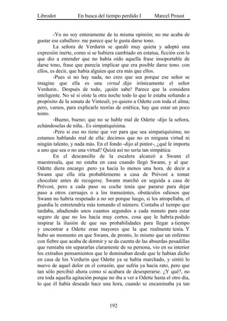 Librodot           En busca del tiempo perdido I        Marcel Proust


        -Yo no soy enteramente de tu misma opinión; no me acaba de
gustar ese caballero: me parece que le gusta darse tono.
        La señora de Verdurin se quedó muy quieta y adoptó una
expresión inerte, como si se hubiera cambiado en estatua, ficción con la
que dio a entender que no había oído aquella frase insoportable de
darse tono, frase que parecía implicar que era posible darse tono. con
ellos, es decir, que había alguien que era más que ellos.
        -Pues si no hay nada, no creo que sea porque ese señor se
imagine que ella es una virtud .dijo irónicamente el señor
Verdurin.. Después de todo, ¡quién sabe! Parece que la considera
inteligente. No sé si oíste la otra noche todo lo que le estaba soltando a
propósito de la sonata de Vinteuil; yo quiero a Odette con toda el alma;
pero, vamos, para explicarle teorías de estética, hay que estar un poco
tonto.
        -Bueno, bueno; que no se hable mal de Odette -dijo la señora,
echándoselas de niña.. Es simpatiquísima.
        -Pero si eso no tiene que ver para que sea simpatiquísima; no
estamos hablando mal de ella: decimos que no es ninguna virtud ni
ningún talento, y nada más. En el fondo -dijo al pintor-, ¿qué le importa
a uno que sea o no una virtud? Quizá así no sería tan simpática.
        En el descansillo de la escalera alcanzó a Swann el
maestresala, que no estaba en casa cuando llegó Swann, y al que
Odette diera encargo .pero ya hacía lo menos una hora. de decir a
Swann que ella iría probablemente a casa de Prévost a tomar
chocolate antes de recogerse. Swann marchó en seguida a casa de
Prévost, pero a cada paso su coche tenía que pararse para dejar
paso a otros carruajes o a los transeúntes, obstáculos odiosos que
Swann no habría respetado a no ser porque luego, si los atropellaba, el
guardia le entretendría más tomando el número. Contaba el tiempo que
tardaba, añadiendo unos cuantos segundos a cada minuto para estar
seguro de que no los hacía muy cortos, cosa que le habría podido
inspirar la ilusión de que sus probabilidades para llegar a tiempo
y encontrar a Odette eran mayores que la que realmente tenía. Y
hubo un momento en que Swann, de pronto, lo mismo que un enfermo
con fiebre que acaba de dormir y se da cuenta de las absurdas pesadillas
que rumiaba sin separarlas claramente de su persona, vio en su interior
los extraños pensamientos que le dominaban desde que le habían dicho
en casa de los Verdurin que Odette ya se había marchado, y sintió lo
nuevo de aquel dolor en el corazón, que sufría ya hacía rato, pero que
tan sólo percibió ahora como si acabara de desesperarse. ¿Y qué?, no
era toda aquella agitación porque no iba a ver a Odette hasta el otro día,
lo que él había deseado hace una hora, cuando se encaminaba ya tan



                                   192
 