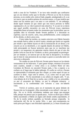 Librodot           En busca del tiempo perdido I        Marcel Proust


tarde a casa de los Verdurin. Y no tuvo más remedio que confesarse
que en ese mismo coche que lo llevaba a Prévost ya no iba la misma
persona, ya no estaba solo, tenía al lado, pegado, amalgamado a él, a un
ser nuevo, que no podría quitarse de encima nunca, y al que tendría que
tratar con los mimos que a un amo o a un enfermo. Y, sin embargo,
desde aquel instante en que sintió que una nueva persona se había
superpuesto a él, su vida le pareció más atractiva. Y ya casi no se decía
que aquel posible encuentro en casa de Prévost (cuya esperanza
aniquilaba hasta tal punto todos los momentos que la precedían, que no
quedaba idea ni recuerdo donde Swann pudiera ir a descansar su
espíritu), caso de ocurrir, sería, muy probablemente, como cualquiera
de los demás, es decir, poca cosa.
        Como todas las noches, en cuanto estuviera con Odette lanzaría
una mirada furtiva sobre su móvil rostro, mirada que huiría en seguida
por miedo a que Odette leyera en ella la insinuación de un deseo y no
creyera ya en su desinterés, y en seguida dejaría de pensar en Odette,
todo preocupado en buscar pretextos para que no se marchara tan
pronto y en asegurarse sin aparentar mucho interés de que al otro día
podría verla en casa de los Verdurin, es decir, preocupado en prolongar
por un instante y en renovar por un día más la decepción y la tortura
que le traía la vana presencia de esa mujer a quien se acercaba tanto sin
atreverse a abrazarla.
        No estaba en casa de Prévost; Swann quiso buscar en los demás
restaurantes de los bulevares. Y para ganar tiempo, mientras él recorría
unos cuantos, mandó a visitar otros a su cochero Rémi (el dux
Loredano de Rizzo); no encontró Swann nada, y fue a esperar a su
cochero en el lugar que le había indicado. El coche no volvía y Swann
se representaba el momento que iba a llegar, ya como aquel en que su
cochero le diría: .Aquí está la señora., o ya, como otro en que oiría
decir a Rémi : .No he encontrado a esa señora en ningún café.. Y así,
veía delante de él el final de su noche, uno y doble a la vez, precedido,
ya por el encuentro de Odette, ya por la obligada renuncia a
encontrarla y la conformidad con volverse a casa sin haberla
visto.
        Volvió el cochero, pero en el momento de parar delante de
Swann éste no le preguntó. ¿Has encontrado a esa señora?, sino que le
dijo: .No se te olvide recordarme mañana que tengo que encargar
leña, porque me parece que ya queda poca.. Acaso se decía que si Rémi
había encontrado a Odette en algún café donde estaba esperándolo, el
fin de la noche nefasta quedaba ya borrado porque empezaba la
realización del fin de la noche feliz, y que, por consiguiente, no
tenía prisa por llegar a una felicidad capturada ya y a buen recaudo que



                                  193
 