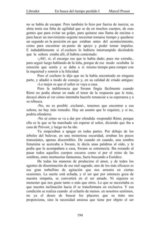 Librodot          En busca del tiempo perdido I       Marcel Proust


no se había de escapar. Pero también lo hizo por fuerza de inercia; su
alma tenía esa falta de agilidad que se da en muchos cuerpos, de esas
gentes que para evitar un golpe, para quitarse una llama de encima o
para hacer un movimiento urgente necesitan tomarse tiempo y quedarse
un segundo en la posición en que estaban antes del acontecimiento,
como para encontrar un punto de apoyo y poder tomar impulso.
E indudablemente si el cochero lo hubiera interrumpido diciéndole
que la señora estaba allí, él habría contestado:
        -¡Ah!, sí, el encargo ese que te había dado; pues me extraña.,
para seguir luego hablando de la leña, porque de ese modo ocultaba la
emoción que sentía y se daba a sí mismo tiempo para romper con
la inquietud y sonreír a la felicidad.
        Pero el cochero le dijo que no la había encontrado en ninguna
parte, y añadió a modo de consejo y, en su calidad de criado antiguo:
        -Lo mejor es que el señor se vaya a casa.
        Pero la indiferencia que Swann fingía fácilmente cuando
Rémi no podía alterar en nada el tenor de la respuesta que le traía,
decayó ahora al ver cómo intentaba hacerle renunciar a su esperanza y a
su rebusca.
        -No, no es posible .exclamó., tenemos que encontrar a esa
señora, no hay más remedio. Hay un asunto que lo requiere, y si no,
podría ofenderse.
        -No sé cómo se va a dar por ofendida -respondió Rémi, porque
ella es la que se ha marchado sin esperar al señor, diciendo que iba a
casa de Prévost, y luego no ha ido.
        Ya empezaban a apagar en todas partes. Por debajo de los
árboles del bulevar, en una misteriosa oscuridad, erraban los pocos
transeúntes, apenas discernibles. De cuando en cuando, una sombra
femenina se acercaba a Swann, le decía unas palabras al oído, y le
pedía que la acompañara a casa, Swann se estremecía. Iba rozando al
pasar todos aquellos cuerpos oscuros como si por el reino de las
sombras, entre mortuorias fantasmas, fuera buscando a Eurídice.
        De todas las maneras de producirse el amor, y de todos los
agentes de diseminación de ese mal sagrado, uno de los más eficaces es
ese gran torbellino de agitación que nos arrastra en ciertas
ocasiones. La suerte está echada, y el ser que por entonces goza de
nuestra simpatía, se convertirá en el ser amado. Ni siquiera es
menester que nos guste tanto o más que otros. Lo que se necesitaba es
que nuestra inclinación hacia él se transformara en exclusiva. Y esa
condición se realiza cuando .al echarlo de menos. en nosotros sentimos,
no ya el deseo de buscar los placeres que su trato nos
proporciona, sino la necesidad ansiosa que tiene por objeto el ser



                                 194
 