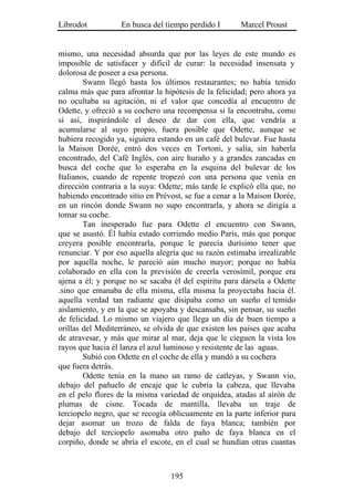 Librodot           En busca del tiempo perdido I       Marcel Proust


mismo, una necesidad absurda que por las leyes de este mundo es
imposible de satisfacer y difícil de curar: la necesidad insensata y
dolorosa de poseer a esa persona.
        Swann llegó hasta los últimos restaurantes; no había tenido
calma más que para afrontar la hipótesis de la felicidad; pero ahora ya
no ocultaba su agitación, ni el valor que concedía al encuentro de
Odette, y ofreció a su cochero una recompensa si la encontraba, como
si así, inspirándole el deseo de dar con ella, que vendría a
acumularse al suyo propio, fuera posible que Odette, aunque se
hubiera recogido ya, siguiera estando en un café del bulevar. Fue hasta
la Maison Dorée, entró dos veces en Tortoni, y salía, sin haberla
encontrado, del Café Inglés, con aire huraño y a grandes zancadas en
busca del coche que lo esperaba en la esquina del bulevar de los
Italianos, cuando de repente tropezó con una persona que venía en
dirección contraria a la suya: Odette; más tarde le explicó ella que, no
habiendo encontrado sitio en Prévost, se fue a cenar a la Maison Dorée,
en un rincón donde Swann no supo encontrarla, y ahora se dirigía a
tomar su coche.
        Tan inesperado fue para Odette el encuentro con Swann,
que se asustó. Él había estado corriendo medio París, más que porque
creyera posible encontrarla, porque le parecía durísimo tener que
renunciar. Y por eso aquella alegría que su razón estimaba irrealizable
por aquella noche, le pareció aún mucho mayor; porque no había
colaborado en ella con la previsión de creerla verosímil, porque era
ajena a él; y porque no se sacaba él del espíritu para dársela a Odette
.sino que emanaba de ella misma, ella misma la proyectaba hacia él.
aquella verdad tan radiante que disipaba como un sueño el temido
aislamiento, y en la que se apoyaba y descansaba, sin pensar, su sueño
de felicidad. Lo mismo un viajero que llega un día de buen tiempo a
orillas del Mediterráneo, se olvida de que existen los países que acaba
de atravesar, y más que mirar al mar, deja que le cieguen la vista los
rayos que hacia él lanza el azul luminoso y resistente de las aguas.
        Subió con Odette en el coche de ella y mandó a su cochera
que fuera detrás.
        Odette tenía en la mano un ramo de catleyas, y Swann vio,
debajo del pañuelo de encaje que le cubría la cabeza, que llevaba
en el pelo flores de la misma variedad de orquídea, atadas al airón de
plumas de cisne. Tocada de mantilla, llevaba un traje de
terciopelo negro, que se recogía oblicuamente en la parte inferior para
dejar asomar un trozo de falda de faya blanca; también por
debajo del terciopelo asomaba otro paño de faya blanca en el
corpiño, donde se abría el escote, en el cual se hundían otras cuantas



                                  195
 