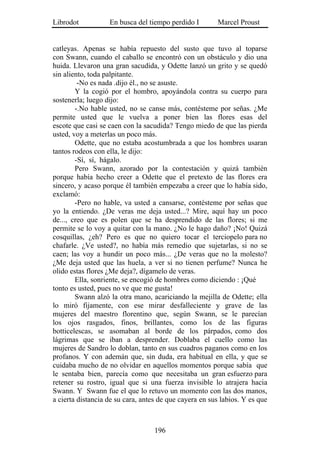 Librodot           En busca del tiempo perdido I        Marcel Proust


catleyas. Apenas se había repuesto del susto que tuvo al toparse
con Swann, cuando el caballo se encontró con un obstáculo y dio una
huida. Llevaron una gran sacudida, y Odette lanzó un grito y se quedó
sin aliento, toda palpitante.
         -No es nada .dijo él., no se asuste.
        Y la cogió por el hombro, apoyándola contra su cuerpo para
sostenerla; luego dijo:
        -.No hable usted, no se canse más, contésteme por señas. ¿Me
permite usted que le vuelva a poner bien las flores esas del
escote que casi se caen con la sacudida? Tengo miedo de que las pierda
usted, voy a meterlas un poco más.
        Odette, que no estaba acostumbrada a que los hombres usaran
tantos rodeos con ella, le dijo:
        -Sí, sí, hágalo.
        Pero Swann, azorado por la contestación y quizá también
porque había hecho creer a Odette que el pretexto de las flores era
sincero, y acaso porque él también empezaba a creer que lo había sido,
exclamó:
        -Pero no hable, va usted a cansarse, contésteme por señas que
yo la entiendo. ¿De veras me deja usted...? Mire, aquí hay un poco
de..., creo que es polen que se ha desprendido de las flores; si me
permite se lo voy a quitar con la mano. ¿No le hago daño? ¡No! Quizá
cosquillas, ¿eh? Pero es que no quiero tocar el terciopelo para no
chafarle. ¿Ve usted?, no había más remedio que sujetarlas, si no se
caen; las voy a hundir un poco más... ¿De veras que no la molesto?
¿Me deja usted que las huela, a ver si no tienen perfume? Nunca he
olido estas flores ¿Me deja?, dígamelo de veras.
        Ella, sonriente, se encogió de hombres como diciendo : ¡Qué
tonto es usted, pues no ve que me gusta!
        Swann alzó la otra mano, acariciando la mejilla de Odette; ella
lo miró fijamente, con ese mirar desfalleciente y grave de las
mujeres del maestro florentino que, según Swann, se le parecían
los ojos rasgados, finos, brillantes, como los de las figuras
botticelescas, se asomaban al borde de los párpados, como dos
lágrimas que se iban a desprender. Doblaba el cuello como las
mujeres de Sandro lo doblan, tanto en sus cuadros paganos como en los
profanos. Y con ademán que, sin duda, era habitual en ella, y que se
cuidaba mucho de no olvidar en aquellos momentos porque sabía que
le sentaba bien, parecía como que necesitaba un gran esfuerzo para
retener su rostro, igual que si una fuerza invisible lo atrajera hacia
Swann. Y Swann fue el que lo retuvo un momento con las dos manos,
a cierta distancia de su cara, antes de que cayera en sus labios. Y es que



                                   196
 