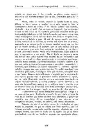 Librodot           En busca del tiempo perdido I       Marcel Proust


existía, un placer que él iba creando, un placer .como siempre
trascendía del nombre especial que le dio. totalmente particular y
nuevo.
        Ahora, todas las noches, cuando la llevaba hasta su casa,
Odette lo hacía entrar, y muchas veces salía luego en bata a
acompañarlo hasta el coche, y lo besaba delante del cochero,
diciendo: .¿Y a mí qué? ¿Qué me importa la gente?.. Las noches que
Swann no iba a casa de los Verdurin (cosa más frecuente desde que
tenía más facilidad para verla). Odette le rogaba que pasara por su casa
antes de recogerse, sea la hora que fuere. Por entonces era primavera,
una primavera helada y pura. Al salir de alguna reunión mundana,
Swann montaba en su victoria, se echaba una manta por las piernas,
contestaba a los amigos que lo invitaban a marchar juntos que no iba
por el mismo camino, y el cochero, que ya sabía adónde tenía que
ir, arrancaba a gran trote. Los amigos se extrañaban, y, en efecto,
Swann ya no era el mismo. Ahora no se recibían cartas suyas pidiendo
que le presentaran a una mujer. No se fijaba en ninguna, y ya no
iba por los sitios donde suelen verse mujeres. En un restaurante del
campo, su actitud era ahora precisamente la contraria de aquella que
antes lo daba a conocer, y que todos creían que le duraría siempre. Y es
que una pasión acciona sobre nosotros como un carácter momentáneo y
diferente, que reemplaza al nuestro verdadero y suprime aquellas
señales externas con que se exteriorizaba. En cambio, era ahora cosa
invariable que Swann, en cualquier parte que estuviera, no dejaba de ir
a ver Odette. Recorría inevitablemente el espacio que lo separaba de
ella; espacio que era como la pendiente misma, irresistible y rápida,
de su vida. Realmente, muchas veces se entretenía hasta tarde en
alguna casa aristocrática, y habría preferido volver derecho a su
casa sin dar aquel largo rodeo y no ver a Odette hasta el otro día; pero
el hecho de tener que molestarse a una hora anormal por causa de ella,
de adivinar que los amigos, cuando se separaba de ellos, decían:
        -Siempre tiene que hacer; debe haber una mujer que lo haga ir a
su casa a todas horas., le daba la sensación de que estaba viviendo la
vida de los hombres que tienen un amor en su existencia, y que por el
sacrificio que hacen de su tranquilidad y sus intereses a un
voluptuoso ensueño, reciben, en cambio, una íntima delectación.
        Además, sin que él se diera cuenta, la certidumbre de que
Odette lo esperaba, de que no estaba con otras personas, que no
volvería sin verla, neutralizaba aquella angustia, olvidada ya, pero
siempre latente, que sintió la noche que le dijeron que ya se había
marchado de casa de los Verdurin: angustia tan apaciguada ahora,




                                  198
 