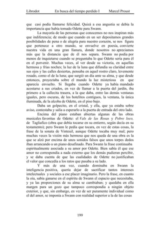 Librodot           En busca del tiempo perdido I         Marcel Proust


que casi podía llamarse felicidad. Quizá a esa angustia se debía la
importancia que había tomado Odette para Swann.
        La mayoría de las personas que conocemos no nos inspiran más
que indiferencia; de modo que cuando en un ser depositamos grandes
posibilidades de pena o de alegría para nuestro corazón, se nos figura
que pertenece a otro mundo, se envuelve en poesía, convierte
nuestra vida en una gran llanura, donde nosotros no apreciamos
más que la distancia que de él nos separa. Swann no podía por
menos de inquietarse cuando se preguntaba lo que Odette sería para él
en el porvenir. Muchas veces, al ver desde su victoria, en aquellas
hermosa y frías noches; la luz de la luna que difundía su claridad entre
sus ojos y las calles desiertas, pensaba en aquel rostro claro, levemente
rosado, como el de la luna; que surgió un día ante su alma, y que desde
entonces, proyectaba sobre el mundo la luz misteriosa en que
aparecía envuelto. Si llegaba cuando Odette ya había mandado
acostarse a sus criados, en vez de llamar a la puerta del jardín, iba
primero a la callecita trasera, a la que daba, entre las demás ventanas
iguales, pero oscuras, de los hotelitos contiguos, la ventana, la única
iluminada, de la alcoba de Odette, en el piso bajo.
        Daba un golpecito, en el cristal, y ella, que ya estaba sobre
aviso, contestaba y salía a esperarlo a la puerta de entrada del otro lado.
        Encima del piano estaban abiertas algunas de las obras
musicales favoritas de Odette: el Vals de las Rosas y Pobre loco,
de Tagliafico (obra que debía tocarse en su entierro, según decía en su
testamento); pero Swann le pedía que tocara, en vez de estas cosas, la
frase de la sonata de Vinteuil, aunque Odette tocaba muy mal; pero
muchas veces la visión más hermosa que nos queda de una obra es la
que se alzó por encima de unos sonidos falsos que unos torpes dedos
iban arrancando a un piano desafinado. Para Swann la frase continuaba
espiritualmente asociada a su amor por Odette. Bien sabía él que ese
amor no correspondía a nada externo que los demás pudieran percibir,
y se daba cuenta de que las cualidades de Odette no justificaban
el valor que concedía a los ratos que pasaba a su lado.
        Y más de una vez, cuando dominaba en Swann la
inteligencia positiva, quería dejar de sacrificar tantos intereses
intelectuales y sociales a ese placer imaginario. Pero la frase, en cuanto
la oía, sabía ganarse en el espíritu de Swann el espacio que necesitaba,
y ya las proporciones de su alma se cambiaban; y quedaba en ella
margen para un gozo que tampoco correspondía a ningún objeto
exterior, y que, sin embargo, en vez de ser puramente individual como
el del amor, se imponía a Swann con realidad superior a la de las cosas




                                   199
 