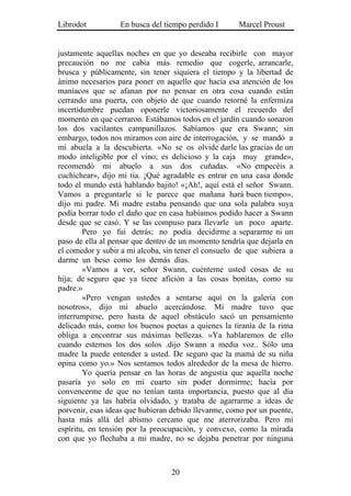 Librodot          En busca del tiempo perdido I      Marcel Proust


justamente aquellas noches en que yo deseaba recibirle con mayor
precaución no me cabía más remedio que cogerle, arrancarle,
brusca y públicamente, sin tener siquiera el tiempo y la libertad de
ánimo necesarios para poner en aquello que hacía esa atención de los
maníacos que se afanan por no pensar en otra cosa cuando están
cerrando una puerta, con objeto de que cuando retorné la enfermiza
incertidumbre puedan oponerle victoriosamente el recuerdo del
momento en que cerraron. Estábamos todos en el jardín cuando sonaron
los dos vacilantes campanillazos. Sabíamos que era Swann; sin
embargo, todos nos miramos con aire de interrogación, y se mandó a
mi abuela a la descubierta. «No se os olvide darle las gracias de un
modo inteligible por el vino; es delicioso y la caja muy grande»,
recomendó mi abuelo a sus dos cuñadas. «No empecéis a
cuchichear», dijo mi tía. ¡Qué agradable es entrar en una casa donde
todo el mundo está hablando bajito! «¡Ah!, aquí está el señor Swann.
Vamos a preguntarle si le parece que mañana hará buen tiempo»,
dijo mi padre. Mi madre estaba pensando que una sola palabra suya
podía borrar todo el daño que en casa habíamos podido hacer a Swann
desde que se casó. Y se las compuso para llevarle un poco aparte.
        Pero yo fui detrás; no podía decidirme a separarme ni un
paso de ella al pensar que dentro de un momento tendría que dejarla en
el comedor y subir a mi alcoba, sin tener el consuelo de que subiera a
darme un beso como los demás días.
        «Vamos a ver, señor Swann, cuénteme usted cosas de su
hija; de seguro que ya tiene afición a las cosas bonitas, como su
padre.»
        «Pero vengan ustedes a sentarse aquí en la galería con
nosotros», dijo mi abuelo acercándose. Mi madre tuvo que
interrumpirse, pero hasta de aquel obstáculo sacó un pensamiento
delicado más, como los buenos poetas a quienes la tiranía de la rima
obliga a encontrar sus máximas bellezas. «Ya hablaremos de ello
cuando estemos los dos solos .dijo Swann a media voz.. Sólo una
madre la puede entender a usted. De seguro que la mamá de su niña
opina como yo.» Nos sentamos todos alrededor de la mesa de hierro.
        Yo quería pensar en las horas de angustia que aquella noche
pasaría yo solo en mi cuarto sin poder dormirme; hacía por
convencerme de que no tenían tanta importancia, puesto que al día
siguiente ya las habría olvidado, y trataba de agarrarme a ideas de
porvenir, esas ideas que hubieran debido llevarme, como por un puente,
hasta más allá del abismo cercano que me aterrorizaba. Pero mi
espíritu, en tensión por la preocupación, y convexo, como la mirada
con que yo flechaba a mi madre, no se dejaba penetrar por ninguna



                                 20
 