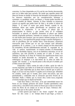 Librodot           En busca del tiempo perdido I        Marcel Proust


concretas. La frase despertaba en él la sed de una ilusión desconocida;
pero no le daba nada para saciarla. De modo que aquellas partes del
alma de Swann en donde la frasecita iba borrando la preocupación por
los intereses materiales, por las consideraciones humanas y
corrientes, se quedaban vacías, en blanco, y Swann podía inscribir en
ellas el nombre de Odette. Además, la frase infundía su misteriosa
esencia en aquello que podía tener de falaz y de pobre el afecto de
Odette. Y al mirar el rostro que ponía Swann, cuando la oía,
hubiérase dicho que estaba absorbiendo un anestésico que le
ensanchaba la respiración. Y, en efecto, el placer que le
proporcionaba la música, y que pronto sería en él verdadera
necesidad, se parecía en aquellos momentos al placer que habría
sentido respirando perfumes, entrando en contacto con un mundo que
no está hecho para nosotros, que nos parece informe porque no lo ven
nuestros ojos, y sin significación porque escapa a nuestra inteligencia y
sólo lo percibimos por un sentido único. Gran descanso, misteriosa
renovación para Swann .que en sus ojos, aunque eran delicados,
gustadores de la pintura, y en su ánimo, aunque era fino observador
de costumbres, llevaba indeleblemente marcada la sequedad de su
vida. el sentirse transformado en criatura extraña a la Humanidad,
ciega, sin facultades lógicas, casi en un fantástico unicornio, en un ser
quimérico, que sólo percibía el mundo por el oído. Y como, sin
embargo, buscaba en la frase de Vinteuil una significación hasta cuya
hondura no podía descender su inteligencia, sentía una rara
embriaguez en despojar a lo más íntimo de su alma de todas las
ayudas del razonar, y en hacerla pasar a ella sola por el colador, por
el filtro oscuro del sonido.
         Empezaba a darse cuenta de todo el dolor, quizá de toda la
secreta inquietud, que había en el fondo de la dulzura de la frase, pero
no sufría. ¿Qué importaba que la frase fuera a decirle que el amor es
frágil, si el suyo era muy fuerte? Y jugaba con la tristeza que difundían
los sonidos, sentía que le rozaba, pero como una caricia, que aun
profundizaba y endulzaba más la sensación que tenía Swann de su
felicidad. Pedía a Odette que la tocara diez, veinte veces, exigiendo
al mismo tiempo que no dejara de besarlo.
         Cada beso llama a otro beso. ¡Con qué naturalidad nacen los
besos en eso tiempos primeros del amor! Acuden apretándose unos
contra otros; y tan difícil sería contar los besos que se dan en una hora,
como las flores de un campo en el mes de mayo. Entonces ella
hacía como que se iba a parar, diciendo:
         -¿Cómo quieres que toque si me tienes cogida? No puedo
hacer las dos cosas a un tiempo; dime lo que hago: ¿o tocar, o



                                   200
 