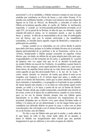 Librodot           En busca del tiempo perdido I        Marcel Proust


acariciarte?; y él se enfadaba, y Odette entonces rompía en una risa que
acababa por cambiarse en lluvia de besos y caía sobre Swann. O lo
miraba con semblante huraño, y Swann veía entonces una cara digna de
figurar en la Vida de Moisés, de Botticelli; y colocaba el rostro de
Odette en la pintura aquella, daba al cuello de Odette la inclinación
requerida, y cuando ya la tenía pintada perfectamente al temple, en el
siglo XV, en la pared de la Sixtina, la idea de que, no obstante, seguía
estando allí junto al piano, en el momento actual, y que la podía
besar y poseer, la idea de su materialidad y de su vida, lo embriagaba
con tal fuerza, que con la mirada extraviada y las mandíbulas
extendidas, se lanzaba hacia aquella virgen de Botticelli y empezaba a
pellizcarle los carrillos.
        Luego, cuando ya se marchaba, no sin volver desde la puerta
para darle otro beso, porque se le había olvidado llevarse en el recuerdo
alguna particularidad de su perfume o de su fisonomía, volvía en su
victoria, bendiciendo a Odette porque consentía en aquellas visitas
diarias, que, sin duda, no debían de ser gran alegría para ella, pero que,
resguardándolo a él del tormento de los celos .y quitándole la ocasión
de padecer otra vez aquel mal que en él se declaró la noche que
no estaba Odette en casa de los Verdurin., le ayudaban a gozar hasta lo
último, sin más ataques, como aquel primero tan doloroso, y que acaso
fuera único, de aquellas horas únicas de su vida, horas casi de encanto,
como aquella en que iba atravesando París a la luz de la Luna. Y
como notara durante su trayecto de vuelta, que ahora el astro ya no
ocupaba, con respecto a él, el mismo lugar que antes, y estaba casi
caído en el límite del horizonte, sintió que su amor obedecía también a
leyes naturales e inmutables, y se preguntó si el período en que acababa
de entrar duraría aún mucho, y si su alma no vería pronto aquel rostro
amado, ya caído y a lo lejos, a punto de no ser ya fuente de ilusión.
Porque Swann, desde que estaba enamorado, encontraba una ilusión en
las cosas, como en la época de su adolescencia, cuando se creía artista;
pero ya no era la misma ilusión; porque ésta era Odette quien
únicamente se la daba. Sentía remozarse las inspiraciones de su
juventud, disipadas por su frívolo vivir; pero ahora llevaban todas el
reflejo y la marca de un ser determinado; y en las largas horas que se
complacía con delicado deleite en pasar en casa, a solas con su alma
convaleciente, iba volviendo a ser el mismo Swann de la juventud; pero
no ya de Swann, sino de Odette.
        No iba a casa de Odette más que por la noche, y nada sabía de
lo que hacía en todo el día, como nada sabía de su pasado, y
hasta le faltaba ese insignificante dato inicial que nos permite
imaginarnos lo que no sabemos y nos entra en ganas de saberlo.



                                   201
 