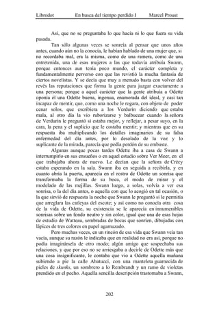 Librodot           En busca del tiempo perdido I        Marcel Proust


        Así, que no se preguntaba lo que hacía ni lo que fuera su vida
pasada.
        Tan sólo algunas veces se sonreía al pensar que unos años
antes, cuando aún no la conocía, le habían hablado de una mujer que, si
no recordaba mal, era la misma, como de una ramera, como de una
entretenida, una de esas mujeres a las que todavía atribuía Swann,
porque entonces aun tenía poco mundo, el carácter completa y
fundamentalmente perverso con que las revistió la mucha fantasía de
ciertos novelistas. Y se decía que muy a menudo basta con volver del
revés las reputaciones que forma la gente para juzgar exactamente a
una persona; porque a aquel carácter que la gente atribuía a Odette
oponía él una Odette buena, ingenua, enamorada del ideal, y casi tan
incapaz de mentir, que, como una noche le rogara, con objeto de poder
cenar solos, que escribiera a los Verdurin diciendo que estaba
mala, al otro día la vio ruborizarse y balbucear cuando la señora
de Verdurin le preguntó si estaba mejor, y reflejar, a pesar suyo, en la
cara, la pena y el suplicio que le costaba mentir; y mientras que en su
respuesta iba multiplicando los detalles imaginarios de su falsa
enfermedad del día antes, por lo desolado de la voz y lo
suplicante de la mirada, parecía que pedía perdón de su embuste.
        Algunas aunque pocas tardes Odette iba a casa de Swann a
interrumpirlo en sus ensueños o en aquel estudio sobre Ver Meer, en el
que trabajaba ahora de nuevo. Le decían que la señora de Crécy
estaba esperando en la sala. Swann iba en seguida a recibirla, y en
cuanto abría la puerta, aparecía en el rostro de Odette un sonrisa que
transformaba la forma de su boca, el modo de mirar y el
modelado de las mejillas. Swann luego, a solas, volvía a ver esa
sonrisa, o la del día antes, o aquella con que lo acogió en tal ocasión, o
la que sirvió de respuesta la noche que Swann le preguntó si le permitía
que arreglara las catleyas del escote; y así como no conocía otra cosa
de la vida de Odette, su existencia se le aparecía en innumerables
sonrisas sobre un fondo neutro y sin color, igual que una de esas hojas
de estudio de Watteau, sembradas de bocas que sonríen, dibujadas con
lápices de tres colores en papel agamuzado.
        Pero muchas veces, en un rincón de esa vida que Swann veía tan
vacía, aunque su razón le indicaba que en realidad no era así, porque no
podía imaginársela de otro modo; algún amigo que sospechaba sus
relaciones, y que por eso no se arriesgaba a decirle de Odette más que
una cosa insignificante, le contaba que vio a Odette aquella mañana
subiendo a pie la calle Abatucci, con una manteleta guarnecida de
pieles de skunks, un sombrero a lo Rembrandt y un ramo de violetas
prendido en el pecho. Aquella sencilla descripción trastornaba a Swann,



                                   202
 