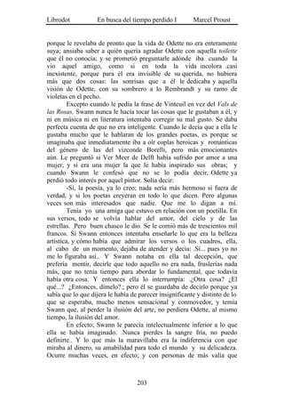 Librodot           En busca del tiempo perdido I         Marcel Proust


porque le revelaba de pronto que la vida de Odette no era enteramente
suya; ansiaba saber a quién quería agradar Odette con aquella toilette
que él no conocía; y se prometió preguntarle adónde iba cuando la
vio aquel amigo, como si en toda la vida incolora .casi
inexistente, porque para él era invisible de su querida, no hubiera
más que dos cosas: las sonrisas que a él le dedicaba y aquella
visión de Odette, con su sombrero a lo Rembrandt y su ramo de
violetas en el pecho.
         Excepto cuando le pedía la frase de Vinteuil en vez del Vals de
las Rosas, Swann nunca le hacía tocar las cosas que le gustaban a él, y
ni en música ni en literatura intentaba corregir su mal gusto. Se daba
perfecta cuenta de que no era inteligente. Cuando le decía que a ella le
gustaba mucho que le hablaran de los grandes poetas, es porque se
imaginaba que inmediatamente iba a oír coplas heroicas y románticas
del género de las del vizconde Borelli, pero más emocionantes
aún. Le preguntó si Ver Meer de Delft había sufrido por amor a una
mujer, y si era una mujer la que le había inspirado sus obras; y
cuando Swann le confesó que no se lo podía decir, Odette ya
perdió todo interés por aquel pintor. Solía decir:
         -Sí, la poesía, ya lo creo; nada sería más hermoso si fuera de
verdad, y si los poetas creyeran en todo lo que dicen. Pero algunas
veces son más interesados que nadie. Que me lo digan a mí.
         Tenía yo una amiga que estuvo en relación con un poetilla. En
sus versos, todo se volvía hablar del amor, del cielo y de las
estrellas. Pero buen chasco le dio. Se le comió más de trescientos mil
francos. Si Swann entonces intentaba enseñarle lo que era la belleza
artística, y cómo había que admirar los versos o los cuadros, ella,
al cabo de un momento, dejaba de atender y decía: .Sí... pues yo no
me lo figuraba así.. Y Swann notaba en ella tal decepción, que
prefería mentir, decirle que todo aquello no era nada, fruslerías nada
más, que no tenía tiempo para abordar lo fundamental, que todavía
había otra cosa. Y entonces ella lo interrumpía: .¿Otra cosa? ¿El
qué...? ¿Entonces, dímelo?.; pero él se guardaba de decirlo porque ya
sabía que lo que dijera le había de parecer insignificante y distinto de lo
que se esperaba, mucho menos sensacional y conmovedor, y temía
Swann que, al perder la ilusión del arte, no perdiera Odette, al mismo
tiempo, la ilusión del amor.
         En efecto; Swann le parecía intelectualmente inferior a lo que
ella se había imaginado. .Nunca pierdes la sangre fría, no puedo
definirte.. Y lo que más la maravillaba era la indiferencia con que
miraba al dinero, su amabilidad para todo el mundo y su delicadeza.
Ocurre muchas veces, en efecto; y con personas de más valía que



                                   203
 
