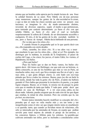 Librodot           En busca del tiempo perdido I        Marcel Proust


mismo que un hombre culto aprecia por la simple lectura de una frase
la calidad literaria de su autor. Pero Odette era de esas personas
.muy numerosas, aunque las gentes de la alta sociedad no lo crean,
y que se dan en todas las clases sociales que como no poseen esas
nociones, se imaginan lo chic de modo enteramente distinto,
revestido de diversos aspectos, según el medio a que pertenezcan,
pero teniendo por carácter determinante .ya fuera el chic con que
soñaba Odette, ya fuera el chic ante el cual se inclinaba
respetuosamente la señora de Cottarde. de ser directamente accesible a
cualquiera. El otro, el de las gentes de la alta sociedad, también lo
era, pero a fuerza de tiempo. Odette decía hablando de una persona:
        -No va más que a los sitios chic.
        Y cuando Swann le preguntaba qué es lo que quería decir con
eso, ella respondía con cierto desdén:
        -.Pues, caramba, los sitios chic. Si a tus años voy a tener
que enseñarte lo que son los sitios chic... ¡Qué sé yo! Por ejemplo, los
domingos por la mañana, la avenida de la Emperatriz; el paseo de
coches del Lago, a las cinco; los jueves, el teatro Edén; los viernes, el
Hipódromo, los bailes.
        -¿Pero qué bailes?
        -Pues los bailes que se dan en París; vamos, los bailes chic
quiero decir. Ahí tienes ese Herbinger, ese que está con un bolsista, sí,
debes conocerlo, es uno de los hombres que más se ven en París, un
muchacho rubio, muy snob, que lleva siempre una flor en el ojal y una
raya atrás, y que gasta abrigos claros; sí, está liado con esa vieja
pintada que lleva a todos los estrenos. Bueno, pues ése dio un baile la
otra noche, donde fue toda la gente chic de París. ¡Cuánto me hubiera
gustado ir! Pero había que presentar la invitación a la puerta, y no pude
lograr ninguna. Bueno; en el fondo, lo mismo me da porque la gente
creo que se mataba de tanta que había. Y todo para poder decir que
estaban en casa de Herbinger. Y a mí esas cosas, sabes, no me
dicen nada. Además, puedes asegurar que de cada cien de las que digan
que estaban, la mitad de ellas mienten. Pero me extraña que tú, tan
pschutt, no estuvieras.
        Swann nunca intentaba hacerle modificar su concepto del chic;
pensaba que el suyo no valía mucho más y era tan tonto y tan
insignificante como el otro: así que ningún interés tenía en enseñárselo
a su querida; tanto, que cuando ya llevaban meses de relaciones, ella
sólo se interesaba por las amistades de Swann, en cuanto que podían
servirle para tener tarjetas de entrada al pesaje de las carreras, a
los concursos hípicos, o billetes para los estrenos. Le gustaba que
cultivara amistades tan útiles, pero se inclinaba a considerarlas como



                                  205
 