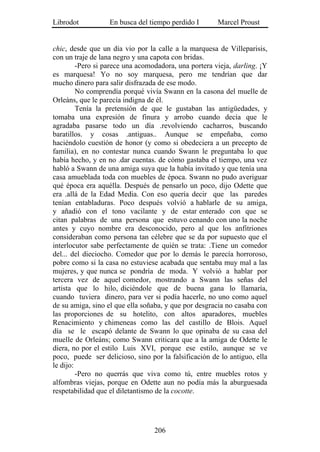 Librodot           En busca del tiempo perdido I       Marcel Proust


chic, desde que un día vio por la calle a la marquesa de Villeparisis,
con un traje de lana negro y una capota con bridas.
         -Pero si parece una acomodadora, una portera vieja, darling. ¡Y
es marquesa! Yo no soy marquesa, pero me tendrían que dar
mucho dinero para salir disfrazada de ese modo.
         No comprendía porqué vivía Swann en la casona del muelle de
Orleáns, que le parecía indigna de él.
         Tenía la pretensión de que le gustaban las antigüedades, y
tomaba una expresión de finura y arrobo cuando decía que le
agradaba pasarse todo un día .revolviendo cacharros, buscando
baratillos. y cosas .antiguas.. Aunque se empeñaba, como
haciéndolo cuestión de honor (y como si obedeciera a un precepto de
familia), en no contestar nunca cuando Swann le preguntaba lo que
había hecho, y en no .dar cuentas. de cómo gastaba el tiempo, una vez
habló a Swann de una amiga suya que la había invitado y que tenía una
casa amueblada toda con muebles de época. Swann no pudo averiguar
qué época era aquélla. Después de pensarlo un poco, dijo Odette que
era .allá de la Edad Media. Con eso quería decir que las paredes
tenían entabladuras. Poco después volvió a hablarle de su amiga,
y añadió con el tono vacilante y de estar enterado con que se
citan palabras de una persona que estuvo cenando con uno la noche
antes y cuyo nombre era desconocido, pero al que los anfitriones
consideraban como persona tan célebre que se da por supuesto que el
interlocutor sabe perfectamente de quién se trata: .Tiene un comedor
del... del dieciocho. Comedor que por lo demás le parecía horroroso,
pobre como si la casa no estuviese acabada que sentaba muy mal a las
mujeres, y que nunca se pondría de moda. Y volvió a hablar por
tercera vez de aquel comedor, mostrando a Swann las señas del
artista que lo hilo, diciéndole que de buena gana lo llamaría,
cuando tuviera dinero, para ver si podía hacerle, no uno como aquel
de su amiga, sino el que ella soñaba, y que por desgracia no casaba con
las proporciones de su hotelito, con altos aparadores, muebles
Renacimiento y chimeneas como las del castillo de Blois. Aquel
día se le escapó delante de Swann lo que opinaba de su casa del
muelle de Orleáns; como Swann criticara que a la amiga de Odette le
diera, no por el estilo Luis XVI, porque ese estilo, aunque se ve
poco, puede ser delicioso, sino por la falsificación de lo antiguo, ella
le dijo:
         -Pero no querrás que viva como tú, entre muebles rotos y
alfombras viejas, porque en Odette aun no podía más la aburguesada
respetabilidad que el diletantismo de la cocotte.




                                  206
 