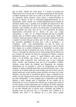 Librodot           En busca del tiempo perdido I        Marcel Proust


que un título., añadió con cierto pesar. Y a Swann le gustaba que
Odette fuera así; lo mismo que si se hubiera enamorado de una bretona,
se habría alegrado de verla con su cofia y de oírle decir que creía en
los fantasmas. Hasta entonces, como ocurre a muchos hombres en
quienes la afición al arte se desarrolla independientemente de su
sensualidad, había reinado una extraña disparidad entre la manera de
satisfacer ambas cosas, y gozaba en la compañía de mujeres de lo más
grosero, las seducciones de obras de lo más refinado, llevando, por
ejemplo, a una criadita a un palco con celosía para ver representar una
obra decadente que tenía unas de oír o una exposición de pintura
impresionista, convencido, por lo demás, de que una mujer
aristocrática y culta no se hubiera enterado más que la chiquilla
aquella, pero no hubiera sabido callarse con tanta gracia. Ahora, al
contrario, desde que quería a Odette, le era tan grato simpatizar con ella
y aspirar a no tener más que un alma para los dos, que se esforzaba
por encontrar agradables las cosas que a ella le gustaban, y se
complacía      tanto   más profundamente, no sólo en imitar sus
costumbres, sino en adoptar sus opiniones, cuanto que, como no tenían
base alguna en su propia inteligencia, le recordaban su amor como
único motivo de que le gustaran esas cosas. Si iba dos veces a Sergio
Panine, o buscaba las ocasiones de oír como dirigía Olivier Métra, era
por el placer de iniciarse en todos los conceptos de Odette y sentirse
partícipe de todos sus gustos. Y aquel hechizo, para acercar su
alma a la de Odette, que tenían las obras o los sitios que le
gustaban, llegó a parecerle más misterioso que el que contienen
obras mucho más hermosas, pero que no le recordaban a Odette.
Además, como había ido dejando que flaquearan las creencias
intelectuales de su juventud, y como su escepticismo de hombre
elegante se había extendida hasta ellas, inconscientemente, creía .o por
lo menos así lo había creído por tanto tiempo que aún lo decía. que los
objetos sobre que versan nuestros gustos artísticos no tienen en sí valor
absoluto, sino que todo es cuestión de época y lugar, y depende de las
modas, las más vulgares de las cuales valen lo mismo que las que pasan
por más distinguidas. Y como juzgaba que la importancia que Odette
atribuía a tener entrada para el barnizado de los cuadros de la
Exposición no era en sí misma más ridícula que el placer que sentía él
en otro tiempo, cuando almorzaba con el príncipe de Gales, parecíale
que la admiración que profesaba Odette por Montecarlo o por el Righi
no era más absurda que la afición suya a Holanda, que Odette se
figuraba como un país muy feo, o a Versalles, que a Odette se le
antojaba muy triste. Y se abstenía de ir a esos sitios, porque




                                   208
 