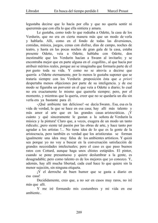 Librodot           En busca del tiempo perdido I        Marcel Proust


legustaba decirse que lo hacía por ella y que no quería sentir ni
querermás que con ella lo que ella sintiera y amara.
        Le gustaba, como todo lo que rodeaba a Odette, la casa de los
Verdurin, que no era en cierta manera más que un modo de verla
y hablarla. Allí, como en el fondo de todas las diversiones,
comidas, música, juegos, cenas con disfraz, días de campo, noches de
teatro, y hasta en las pocas noches de gran gala de la casa, estaba
presente Odette, veía a Odette, hablaba con Odette, don
inestimable que los Verdurin hacían a Swann al invitarlo; y se
encontraba mejor que en parte alguna en el .cogollito., al que hacía por
atribuir méritos reales, porque así se imaginaba que formaría parte de el
por gusto toda su vida. Y como no se atrevía a decirse que
querría a Odette eternamente, por lo menos le gustaba suponer que se
trataría siempre con los Verdurin .proposición ésta que a priori
despertaba menos objeciones por parte de su inteligencia. y de ese
modo se figuraba un porvenir en el que veía a Odette a diario; lo cual
no era exactamente lo mismo que quererla siempre; pero, por el
momento, y mientras que la quería, creer que no se quedaría un día sin
verla era ya bastante para él.
        -¡Qué ambiente tan delicioso! -se decía Swann.. Esa, esa es la
vida de verdad, la que se hace en esa casa; hay allí más talento y
más amor al arte que en las grandes casas aristocráticas. ¡Y
cuánto y qué sinceramente le gustan a la señora de Verdurin la
música y la pintura! Claro que, a veces, exagera de un modo un tanto
ridículo; ¡pero siente tal pasión por las obras de arte, y hace tanto por
agradar a los artistas !... No tiene idea de lo que es la gente de la
aristocracia, pero también es verdad que los aristócratas se forman
igualmente una idea muy falsa de los ambientes artísticos. Y quizá
sea porque yo no voy a buscar en la conversación satisfacción de
grandes necesidades intelectuales; pero el caso es que paso buenos
ratos con Cottard, aunque haga unos chistes estúpidos. El pintor,
cuando se pone presuntuoso y quiere deslumbrar a la gente, es
desagradable; pero como talento es de los mejores que yo conozco. Y,
además, hay allí mucha libertad, cada cual hace lo que quiere sin la
menor sujeción, sin ninguna etiqueta.
        ¡Y el derroche de buen humor que se gasta a diario en
esa casa!
        Decididamente, creo que, a no ser en casos muy raros, no iré
más que allí.
        Y me iré formando mis costumbres y mi vida en ese
ambiente..




                                  209
 