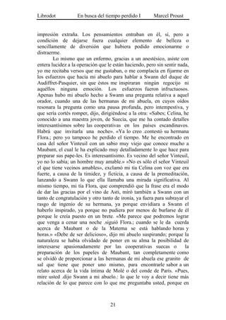 Librodot           En busca del tiempo perdido I        Marcel Proust


impresión extraña. Los pensamientos entraban en él, sí, pero a
condición de dejarse fuera cualquier elemento de belleza o
sencillamente de diversión que hubiera podido emocionarme o
distraerme.
        Lo mismo que un enfermo, gracias a un anestésico, asiste con
entera lucidez a la operación que le están haciendo, pero sin sentir nada,
yo me recitaba versos que me gustaban, o me complacía en fijarme en
los esfuerzos que hacía mi abuelo para hablar a Swann del duque de
Audiffret-Pasquier, sin que éstos me inspiraran ningún regocijo ni
aquéllos ninguna emoción. Los esfuerzos fueron infructuosos.
Apenas hubo mi abuelo hecho a Swann una pregunta relativa a aquel
orador, cuando una de las hermanas de mi abuela, en cuyos oídos
resonara la pregunta como una pausa profunda, pero intempestiva, y
que sería cortés romper, dijo, dirigiéndose a la otra: «Sabes; Celina, he
conocido a una maestra joven, de Suecia, que me ha contado detalles
interesantísimos sobre las cooperativas en los países escandinavos.
Habrá que invitarla una noche». «Ya lo creo .contestó su hermana
Flora.; pero yo tampoco he perdido el tiempo. Me he encontrado en
casa del señor Vinteuil con un sabio muy viejo que conoce mucho a
Maubant, el cual le ha explicado muy detalladamente lo que hace para
preparar sus pape-les. Es interesantísimo. Es vecino del señor Vinteuil,
yo no lo sabía; un hombre muy amable.» «No es sólo el señor Vinteuil
el que tiene vecinos amables», exclamó mi tía Celina con voz que era
fuerte, a causa de la timidez, y ficticia, a causa de la premeditación,
lanzando a Swann lo que ella llamaba una mirada significativa. Al
mismo tiempo, mi tía Flora, que comprendió que la frase era el modo
de dar las gracias por el vino de Asti, miró también a Swann con un
tanto de congratulación y otro tanto de ironía, ya fuera para subrayar el
rasgo de ingenio de su hermana, ya porque envidiara a Swann el
haberlo inspirado, ya porque no pudiera por menos de burlarse de él
porque le creía puesto en un brete. «Me parece que podremos lograr
que venga a cenar una noche .siguió Flora.; cuando se le da cuerda
acerca de Maubant o de la Materna se está hablando horas y
horas.» «Debe de ser delicioso», dijo mi abuelo suspirando; porque la
naturaleza se había olvidado de poner en su alma la posibilidad de
interesarse apasionadamente por las cooperativas suecas o               la
preparación de los papeles de Maubant, tan completamente como
se olvidó de proporcionar a las hermanas de mi abuela ese granito de
sal que tiene que poner uno mismo, para encontrarle sabor a un
relato acerca de la vida íntima de Molé o del conde de París. «Pues,
mire usted .dijo Swann a mi abuelo.: lo que le voy a decir tiene más
relación de lo que parece con lo que me preguntaba usted, porque en



                                   21
 