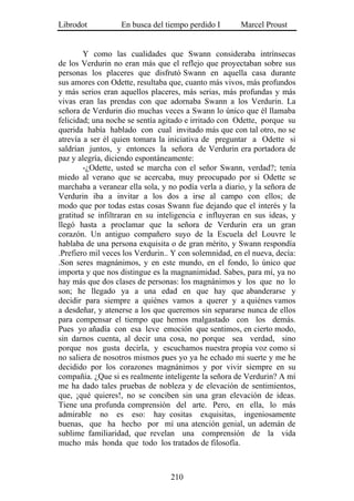 Librodot           En busca del tiempo perdido I       Marcel Proust


        Y como las cualidades que Swann consideraba intrínsecas
de los Verdurin no eran más que el reflejo que proyectaban sobre sus
personas los placeres que disfrutó Swann en aquella casa durante
sus amores con Odette, resultaba que, cuanto más vivos, más profundos
y más serios eran aquellos placeres, más serias, más profundas y más
vivas eran las prendas con que adornaba Swann a los Verdurin. La
señora de Verdurin dio muchas veces a Swann lo único que él llamaba
felicidad; una noche se sentía agitado e irritado con Odette, porque su
querida había hablado con cual invitado más que con tal otro, no se
atrevía a ser él quien tomara la iniciativa de preguntar a Odette si
saldrían juntos, y entonces la señora de Verdurin era portadora de
paz y alegría, diciendo espontáneamente:
        -¿Odette, usted se marcha con el señor Swann, verdad?; tenía
miedo al verano que se acercaba, muy preocupado por si Odette se
marchaba a veranear ella sola, y no podía verla a diario, y la señora de
Verdurin iba a invitar a los dos a irse al campo con ellos; de
modo que por todas estas cosas Swann fue dejando que el interés y la
gratitud se infiltraran en su inteligencia e influyeran en sus ideas, y
llegó hasta a proclamar que la señora de Verdurin era un gran
corazón. Un antiguo compañero suyo de la Escuela del Louvre le
hablaba de una persona exquisita o de gran mérito, y Swann respondía
.Prefiero mil veces los Verdurin.. Y con solemnidad, en el nueva, decía:
.Son seres magnánimos, y en este mundo, en el fondo, lo único que
importa y que nos distingue es la magnanimidad. Sabes, para mí, ya no
hay más que dos clases de personas: los magnánimos y los que no lo
son; he llegado ya a una edad en que hay que abanderarse y
decidir para siempre a quiénes vamos a querer y a quiénes vamos
a desdeñar, y atenerse a los que queremos sin separarse nunca de ellos
para compensar el tiempo que hemos malgastado con los demás.
Pues yo añadía con esa leve emoción que sentimos, en cierto modo,
sin darnos cuenta, al decir una cosa, no porque sea verdad, sino
porque nos gusta decirla, y escuchamos nuestra propia voz como si
no saliera de nosotros mismos pues yo ya he echado mi suerte y me he
decidido por los corazones magnánimos y por vivir siempre en su
compañía. ¿Que si es realmente inteligente la señora de Verdurin? A mí
me ha dado tales pruebas de nobleza y de elevación de sentimientos,
que, ¡qué quieres!, no se conciben sin una gran elevación de ideas.
Tiene una profunda comprensión del arte. Pero, en ella, lo más
admirable no es eso: hay cositas exquisitas, ingeniosamente
buenas, que ha hecho por mí una atención genial, un ademán de
sublime familiaridad, que revelan una comprensión de la vida
mucho más honda que todo los tratados de filosofía.



                                  210
 