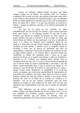 Librodot           En busca del tiempo perdido I        Marcel Proust


        Swann, sin embargo, hubiera debido reconocer que había
antiguos amigos de sus padres, tan sencillos como los Verdurin,
compañeros de sus años juveniles, que sentían el arte tanto como ellos,
y que conocía a otras personas de una gran bondad, y que, sin embargo,
desde que había optado por la sencillez, por el arte y por la grandeza de
alma, ya nunca iba a verlos. Y es que esas personas no conocían a
Odette, y aunque la hubieran conocido, no se habrían preocupado de
acercársele.
        Así que, en el grupo de los Verdurin, no había
indudablemente un solo fiel que los quisiera o que creyera quererlos
tanto como Swann. Y, sin embargo, aquella vez que dijo el señor
Verdurin que Swann no acababa de gustarle, no sólo expresó su
propia opinión, sino que se anticipó a la de su mujer. El cariño que
sentía Swann por Odette era muy particular, y no tuvo la atención de
tomar a la señora de Verdurin como confidente diario de sus
amores; la discreción con que Swann tomaba la hospitalidad de los
Verdurin era muy grande, y muchas veces no aceptaba cuando lo
invitaban a cenar, por un motivo de delicadeza que ellos no
sospechaban, y creían que lo hacía por no perder una invitación en casa
de algún pelma; además, y no obstante todo lo que hizo Swann por
ocultársela, se habían ido enterando poco a poco de la gran
posición de Swann en el mundo aristocrático; y todo eso contribuía a
fomentar en los Verdurin una antipatía hacia Swann. Pero la
verdadera razón era muy otra. Y es que se dieron cuenta en seguida de
que en Swann había un espacio impenetrable y reservado, y que allí
dentro seguía profesando para sí que la princesa de Sagan no era
grotesca, y que las bromas de Cottard no eran graciosas; en suma, y
aunque Swann jamás abandonara su amabilidad ni se revolviera
contra sus dogmas, que existía una imposibilidad de imponérselos, de
convertirlo por completo, tan fuerte como nunca la vieran en nadie.
Hubieran pasado por alto que tratara a pelmas .a los cuales Swann
prefería mil veces en el fondo de su corazón los Verdurin y su
cogollito., con tal de que hubiera consentido, para dar buen
ejemplo, en renegar de ellos delante de los fieles. Pero era ésta una
abjuración que comprendieron muy bien que no habían de arrancarle
nunca.
        ¡Qué diferencia con un nuevo., invitado a ruegos de
Odette, aunque sólo había hablado con él unas cuantas veces, y en el
que fundaban los Verdurin grandes esperanzas: el conde de
Forcheville! (Resultó que era cuñado de Saniette, cosa que
sorprendió grandemente a los fieles porque el anciano archivero era




                                  211
 