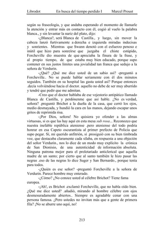 Librodot           En busca del tiempo perdido I       Marcel Proust


según su fraseología, y que andaba esperando el momento de llamarle
la atención y entrar más en contacto con él, cogió al vuelo la palabra
blanca., y sin levantar la nariz del plato, dijo:
        -¿Blanca?, será Blanca de Castilla., y luego, sin mover la
cabeza lanzó furtivamente a derecha e izquierda miradas indecisas
y sonrientes. Mientras que Swann denotó con el esfuerzo penoso e
inútil que hizo para sonreírse que juzgaba el chiste estúpido,
Forcheville dio muestra de que apreciaba la finura de la frase, y
al propio tiempo, de que estaba muy bien educado, porque supo
contener en sus justos límites una jovialidad tan franca que sedujo a la
señora de Verdurin.
        -¿Qué? ¿Qué me dice usted de un sabio así? -preguntó a
Forcheville.. No se puede hablar seriamente con él dos minutos
seguidos. También en su hospital las gasta usted así? Porque entonces
.decía volviéndose hacia el doctor. aquello no debe de ser muy aburrido
y tendré que pedir que me admitan.
        -Creo que el doctor hablaba de ese vejestorio antipático llamado
Blanca de Castilla, y perdónenme que así hable. ¿No es verdad,
señora? .preguntó Brichot a la dueña de la casa, que cerró los ojos,
medio desmayada, y hundió la cara en las manos, dejando escapar unos
gritos de reprimida risa.
        -¡Por Dios, señora! No quisiera yo ofender a las almas
virtuosas, si es que las hay aquí en esta mesa sub rosa... Reconozco que
nuestra inefable república ateniense .pero ateniense del todo podría
honrar en esa Capeto oscurantista al primer prefecto de Policía que
supo pegar. Sí, mi querido anfitrión, sí .prosiguió con su bien timbrada
voz, que destacaba claramente cada sílaba, en respuesta a una objeción
del señor Verdurin., nos lo dice de un modo muy explícito la crónica
de San Dionisio, de una autenticidad de información absoluta.
Ninguna patrona mejor para el proletariado anticlerical que aquella
madre de un santo; por cierto que al santo también le hizo pasar las
negras .eso de las negras lo dice Suger y San Bernardo., porque tenía
para todos.
        -¿Quién es ese señor? -preguntó Forcheville a la señora de
Verdurin. Parece hombre muy enterado.
        -¿Cómo? ¿No conoce usted al célebre Brichot? Tiene fama
europea.
        -¡Ah!, es Brichot .exclamó Forcheville, que no habla oído bien.
¿Qué me dice usted? .añadió, mirando al hombre célebre con ojos
desmesuradamente abiertos.. Siempre es agradable cenar con una
persona famosa. ¿Pero ustedes no invitan más que a gente de primera
fila? ¡No se aburre uno aquí, no!



                                  213
 