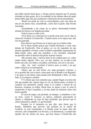 Librodot           En busca del tiempo perdido I         Marcel Proust


que había muerto hacía poco, y Swann quería enterarse por él .porque
estimaba su buen gusto. de si, en realidad, en las últimas obras de aquel
pintor había algo más que el pasmoso virtuosismo de las precedentes.
        -Desde ese punto de vista es extraordinario; pero esta clase de
arte no me parece muy .encumbrado., como dice la gente -dijo Swann
sonriendo.
        -Encumbrado a las cimas de la gloria –interrumpió Cottard,
alzando los brazos con fingida gravedad.
        Toda la mesa se echó a reír.
        -Ya le decía yo a usted que no se puede estar serio con él .dijo la
señora de Verdurin a Forcheville.. Cuando menos se lo espera una, sale
con una gansada.
        Pero observó que Swann era el único que no se había reído.
        No le hacía mucha gracia que Cottard bromeara a costa suya
delante de Forcheville. Pera el pintor, en vez de responder de una
manera agradable a Swann, como le habría respondido seguramente de
haber estado solos, optó por asombrar a los invitados colocando
un parrafito sobre la destreza del pintor maestro muerto.
        -Me acerqué .dijo. y metí la nariz en los cuadras para ver cómo
estaba hecho aquello. Pues ¡ca!, no hay manera; no se sabe si está
hecho con cola, con rubíes, con jabón, con bronce, con sol o con caca.
        -¡Ka, ele, eme! .exclamó el doctor, pero ya tarde y sin que
nadie se fijara en su interrupción.
        -Parece que no está hecho con nada .prosiguió el pintor., y
no es posible dar con el truco, como pasa con la Ronda o los Regentes;
y de garra es tan fuerte como pueda serlo Rembrandt o Hals. Lo tiene
todo, se lo aseguro a ustedes.
        Y lo mismo que esos cantantes que, cuando llegan a la nota más
alta que puedan dar, siguen luego en voz de falsete piano, el pintor se
contentó con murmurar, riendo, como si el cuadro, a fuerza de ser
hermoso, resultara ya risible .Huele bien, lo marea a uno, le corta la
respiración, le hace cosquillas, y no hay modo de enterarse cómo está
hecho aquello.
        Es cosa de magia, una picardía, un milagro .y echándose a reír,
un timo, ¡vaya! .Y entonces se detuvo, enderezó gravemente la
cabeza, y adoptando un tono de bajo profundo, que procuró que le
saliera armonioso, añadió: ¡Y qué honrado!
        Excepto en el momento en que dijo .más fuerte que la
Ronda., blasfemia que provocó una protesta de la señora de
Verdurin, la cual consideraba a la Ronda como la mejor obra del
universo, sólo comparable a la Novena y a la Samotracia, y cuando dijo
aquello otro de .hecho con caca., que hizo lanzar a Forcheville una



                                   215
 