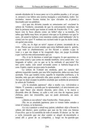 Librodot           En busca del tiempo perdido I       Marcel Proust


mirada alrededor de la mesa para ver si la palabra pasaba, y al ver que
sí, arrancó a sus labios una sonrisa mojigata y conciliadora, todos los
invitados, menos Swann tenían los ojos clavados en el pintor y
fascinados por sus palabras.
        -¡Lo que me divierte cuando se entusiasma así! -exclamó la
señora de Verdurin, encantada de que la conversación marchara tan
bien la primera noche que tenían al conde de Forcheville. Y tú, ¿qué
haces con la boca abierta como un bobo? -dijo a su marido.. Ya
sabes que habla muy bien; no parece sino que es la primera vez que lo
oyes. ¡Si usted lo hubiera visto mientras estaba usted hablando! ¡Se lo
comía con los ojos! Y mañana nos recitará todo lo que ha dicho usted,
sin quitar una coma.
        -¡No, no, lo digo en serio! .repuso el pintor, encantado de su
éxito.. Parece que se creen ustedes que estoy hablando para la galería,
y que todo es charlatanismo; yo los llevaré a ustedes a que lo
vean y a que me digan si he exagerado algo; me juego la entrada
a que vuelven más entusiasmados que yo.
        -No, si no le decimos a usted que exagera; lo que queremos es
que coma usted y que coma mi marido también; sirva usted otra vez
lenguado al señor; ¿no ve que se le ha enfriado el que tenía? No
nos corre nadie; está usted sirviendo como si hubiera fuego en la
casa. Espere, espere un poco para la ensalada.
        La señora de Cottard era modesta, pero no carecía del
aplomo requerido cuando, por una feliz inspiración, daba con una frase
acertada. Veía que tendría éxito; aquello le inspiraba confianza, y la
lanzaba, más que por sobresalir ella, para ayudar a subir a su marido.
Así que no dejó escapar la palabra ensalada que acababa de pronunciar
la señora de Verdurin.
        -¿Es la ensalada japonesa? -dijo a media voz, volviéndose a
Odette. Y contenta y azorada por la oportunidad y el atrevimiento con
que supo hacer una alusión discreta, pero clara, a la nueva y
discutida obra de Dumas, se echó a reír con risa de ingenua, poco
chillona, pero tan irresistible, que no pudo dominarla, en unos
instantes.
        -¿Quién es esa señora? -dijo Forcheville-. Tiene gracia.
        -No, no es ensalada japonesa; pero si vienen todos ustedes a
cenar el viernes, se la haremos.
        -Le voy a parecer a usted muy paleta, caballero -dijo a Swann la
señora del doctor.; pero confieso que aun no he visto esa famosa
Francillon, que es la comidilla de todo el mundo. El doctor ya ha ido
a verla (recuerdo que me dijo cuánto se alegró de encontrarlo a
usted allí y gozar de su compañía), y luego no he querido que



                                  216
 