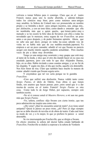 Librodot           En busca del tiempo perdido I        Marcel Proust


volviera a tomar billetes para ir conmigo. Claro que en el teatro
Francés nunca pasa uno la noche aburrida, y además trabajan
todos los cómicos muy bien; pero como tenemos unos amigos
muy amables .la Señora de Cottard rara vez pronunciaba un nombre
propio y se limitaba a decir: .unos amigos nuestros, una .amiga mía.,
por .distinción., y con un tono falso, como dando a entender que ella
no nombraba más que a quien quería., que tienen palco muy a
menudo y se les ocurre la feliz idea de llevarnos con ellos a todas las
novedades que lo merecen, estoy segura de ver Francillon, un poco
antes o un poco después, y de poder formarme opinión. Ahora, que
no sabe una qué decir, porque en todas las casas adonde voy de
visita no se habla más que de esa maldita ensalada japonesa. Ya
empieza a ser un poco cansador -añadió al ver que Swann no parecía
acoger con mucho interés aquella candente actualidad.. Pero muchas
veces da pie a ideas muy divertidas.
        Tengo yo una amiga muy ocurrente y muy guapa; que está muy
al tanto de la moda, y dice que el otro día mandó hacer en su casa esa
ensalada japonesa, pero con todo lo que dice Alejandro Dumas,
hijo, en su obra. Había invitado a unas cuantas amigas; y yo no fui de
las elegidas. Y según me dijo, el día que recibe, aquello era detestable.
Nos hizo llorar de risa. Claro que también hace mucho la manera de
contar .añadió viendo que Swann seguía serio.
        Y creyéndose que tal vez sería porque no le gustaba
Francillon:
        -Creo que sufriré una desilusión. Nunca valdrá tanto como
Sergio Panine, el ídolo de Odette. Esas obras sí que tienen
fondo, son asuntos que hacen pensar; pero ¡mire usted que ir a dar
recetas de cocina en el teatro Francés! Sergio Panine es otra
cosa. Como todo lo de Jorge Onhet, por supuesto, siempre está
también escrito.
        -No sé si conoce usted el Maestro Herrero; a mí aun me gusta
más que Sergio Panine.
        -Yo, señora, confieso -dijo Swann con cierta ironía-, que tan
poca admiración me inspira una como otra.
        -¿De veras? ¿Qué les encuentra usted de malo? ¿Les tiene usted
antipatía? Quizá le parece un poco triste, ¿eh? Pero yo digo siempre
que no se debe discutir de novelas ni de obras de teatro. Cada cual tiene
su modo de ver, y a lo mejor, lo que yo prefiero le parece a usted
detestable.
        Se vio interrumpida por Forcheville, que se dirigía a Swann.
En efecto: mientras la señora del doctor había estado hablando de
Francillon, Forcheville se dedicó a expresar a la señora de Verdurin



                                  217
 