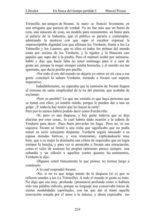 Librodot           En busca del tiempo perdido I       Marcel Proust


Trémoille, tan amigos de Swann; la nariz se frunció levemente en
una arruguita que parecía de verdad. Ya no fue más que un busto de
cera, una máscara de yeso, un modelo para monumento, un busto para
el palacio de la Industria, que el público se pararía a contemplar,
admirando la destreza con que supo el escultor expresar la
imprescriptible dignidad con que afirman los Verdurin, frente a los La
Trémoille y los Laumes, que ni ellos ni todos los pelmas del mundo
están por encima de los Verdurin, y la rigidez y la blancura casi
papales que supo dar a la piedra. Pero el mármol acabó por animarse,
habló y dijo que hacía falta no tener estómago para ir a casa de
gente así, porque la mujer siempre estaba borracha, y el marido era tan
ignorante, que decía pesillo por pasillo.
        -Por todo el oro del mundo no dejaría yo entrar en mi casa a esa
gente .concluyó la señora Verdurin, mirando a Swann con aspecto
imperativo.
        Indudablemente, no esperaba que la sumisión de Swann llegara
al extremo de santa simplicidad de la tía del pianista, que acababa de
exclamar:
        -Pero es posible? Lo que me extraña es que haya personas que
se traten con ellos; yo tendría miedo, porque le pueden dar a una un
golpe. ¡Y todavía hay tontos que les hacen la corte!
Pero por lo menos habría podido decir como Forcheville:
        -Sí, pero es una duquesa, y hay gente todavía que se deja
alucinar por esas cosas., lo cual habría dado ocasión a la señora de
Verdurin para decir: .Pues buen provecho les haga.. Pero no, ni eso
siquiera; Swann se limitó a una risita que significaba que no podía
tomar en serio semejante disparate. Verdurin seguía lanzando a su
esposa miradas furtivas, y veía tristemente, explicándoselo muy
bien, que a su mujer la dominaba una cólera de inquisidor que no logra
extirpar la herejía, y para ver si arrancaba a Swann una retractación,
como el valor de sostener las propias opiniones parece siempre una
cobardía y un cálculo a aquellos contra quienes las sostenemos,
Verdurin le dijo:
        -Díganos usted francamente lo que piensa; no iremos luego a
contárselo.
        A lo cual respondió Swann:
        -No, si no es que tenga miedo de la duquesa (si es que se
refieren ustedes a los La Trémoille). A todo el mundo le gusta su trato.
No digo que sea muy .profunda. (pronunció profunda como si hubiera
sido una palabra ridícula, porque su lenguaje aun conservaba trazas de
ciertas modalidades espirituales, con las que dio al traste aquella
renovación sonada por el amor a la música, y ahora expresaba sus



                                  219
 