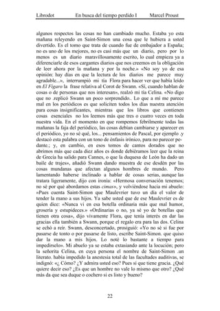 Librodot           En busca del tiempo perdido I         Marcel Proust


algunos respectos las cosas no han cambiado mucho. Estaba yo esta
mañana releyendo en Saint-Simon una cosa que le hubiera a usted
divertido. Es el tomo que trata de cuando fue de embajador a España;
no es uno de los mejores, no es casi más que un diario, pero por lo
menos es un diario maravillosamente escrito, lo cual empieza ya a
diferenciarle de esos cargantes diarios que nos creemos en la obligación
de leer ahora por la mañana y por la noche.» «No soy yo de esa
opinión: hay días en que la lectura de los diarios me parece muy
agradable...», interrumpió mi tía Flora para hacer ver que había leído
en El Fígaro la frase relativa al Corot de Swann. «Sí, cuando hablan de
cosas o de personas que nos interesan», realzó mi tía Celina. «No digo
que no .replicó Swann un poco sorprendido.. Lo que a mí me parece
mal en los periódicos es que soliciten todos los días nuestra atención
para cosas insignificantes, mientras que los libros que contienen
cosas esenciales no los leemos más que tres o cuatro veces en toda
nuestra vida. En el momento en que rompemos febrilmente todas las
mañanas la faja del periódico, las cosas debían cambiarse y aparecer en
el periódico, yo no sé qué, los... pensamientos de Pascal, por ejemplo .y
destacó esta palabra con un tono de énfasis irónico, para no parecer pe-
dante.; y, en cambio, en esos tomos de cantos dorados que no
abrimos más que cada diez años es donde debiéramos leer que la reina
de Grecia ha salido para Cannes, o que la duquesa de León ha dado un
baile de trajes», añadió Swann dando muestra de ese desdén por las
cosas mundanas que afectan algunos hombres de mundo. Pero
lamentando haberse inclinado a hablar de cosas serias, aunque las
tratara ligeramente, dijo con ironía: «Hermosa conversación tenemos;
no sé por qué abordamos estas cimas», y volviéndose hacia mi abuelo:
«Pues cuenta Saint-Simon que Maulevrier tuvo un día el valor de
tender la mano a sus hijos. Ya sabe usted que de ese Maulevrier es de
quien dice: «Nunca vi en esa botella ordinaria más que mal humor,
grosería y estupideces.» «Ordinarias o no, ya sé yo de botellas que
tienen otra cosa», dijo vivamente Flora, que tenía interés en dar las
gracias ella también a Swann, porque el regalo era para las dos. Celina
se echó a reír. Swann, desconcertado, prosiguió: «Yo no sé si fue por
pasarse de tonto o por pasarse de listo, escribe Saint-Simon. que quiso
dar la mano a mis hijos. Lo noté lo bastante a tiempo para
impedírselo». Mi abuelo ya se estaba extasiando ante la locución; pero
la señorita Celina, en cuya persona el nombre de Saint-Simon .un
literato. había impedido la anestesia total de las facultades auditivas, se
indignó: «¿ Cómo? ¿Y admira usted eso? Pues sí que tiene gracia. ¿Qué
quiere decir eso? ¿Es que un hombre no vale lo mismo que otro? ¿Qué
más da que sea duque o cochero si es listo y bueno?



                                    22
 