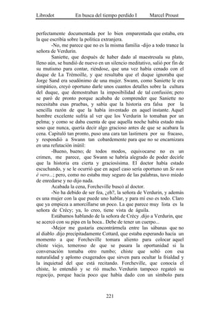 Librodot           En busca del tiempo perdido I        Marcel Proust


perfectamente documentada por lo bien emparentada que estaba, era
la que escribía sobre la política extranjera.
        -No, me parece que no es la misma familia -dijo a todo trance la
señora de Verdurin.
        Saniette, que después de haber dado al maestresala su plato,
lleno aún, se hundió de nuevo en un silencio meditativo, salió por fin de
su mutismo para contar, riéndose, que una vez había cenado con el
duque de La Trémoille, y que resultaba que el duque ignoraba que
Jorge Sand era seudónimo de una mujer. Swann, como Saniette le era
simpático, creyó oportuno darle unos cuantos detalles sobre la cultura
del duque, que demostraban la imposibilidad de tal confusión; pero
se paró de pronto porque acababa de comprender que Saniette no
necesitaba esas pruebas, y sabía que la historia era falsa por la
sencilla razón de que la había inventado en aquel instante. Aquel
hombre excelente sufría al ver que los Verdurin lo tomaban por un
pelma; y como se daba cuenta de que aquella noche había estado más
soso que nunca, quería decir algo gracioso antes de que se acabara la
cena. Capituló tan pronto, puso una cara tan lastimera por su fracaso,
y respondió a Swann tan cobardemente para que no se encarnizara
en una refutación inútil:
        -Bueno, bueno; de todos modos, equivocarse no es un
crimen, me parece, que Swann se habría alegrado de poder decirle
que la historia era cierta y graciosísima. El doctor había estado
escuchando, y se le ocurrió que en aquel caso sería oportuno un Se non
é vero...; pero, como no estaba muy seguro de las palabras, tuvo miedo
de enredarse y no dijo nada.
        Acabada la cena, Forcheville buscó al doctor.
        -No ha debido de ser fea, ¿eh?, la señora de Verdurin, y además
es una mujer con la que puede uno hablar, y para mí eso es todo. Claro
que ya empieza a amorcillarse un poco. La que parece muy lista es la
señora de Crécy; ya, lo creo, tiene vista de águila.
        Estábamos hablando de la señora de Crécy .dijo a Verdurin, que
se acercó con su pipa en la boca.. Debe de tener un cuerpo...
        -Mejor me gustaría encontrármela entre las sábanas que no
al diablo .dijo precipitadamente Cottard, que estaba esperando hacía un
momento a que Forcheville tomara aliento para colocar aquel
chiste viejo, temeroso de que se pasara la oportunidad si la
conversación tomaba otro rumbo; chiste que soltó con esa
naturalidad y aplomo exagerados que sirven para ocultar la frialdad y
la inquietud del que está recitando. Forcheville, que conocía el
chiste, lo entendió y se rió mucho. Verdurin tampoco regateó su
regocijo, porque hacía poco que había dado con un símbolo para



                                  221
 