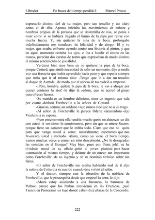 Librodot           En busca del tiempo perdido I       Marcel Proust


expresarlo distinto del de su mujer, pero tan sencillo y tan claro
como el de ella. Apenas iniciaba los movimientos de cabeza y
hombros propios de la persona que se desternilla de risa, se ponía a
toser como si se hubiera tragado el humo de la pipa por reírse con
mucha fuerza. Y, sin quitarse la pipa de la boca, prolongaba
indefinidamente ese simulacro de hilaridad y de ahogo. Él y su
mujer, que estaba enfrente oyendo contar una historia al pintor, y que
en aquel momento cerraba los ojos, e iba a hundir el rostro en las
manos, parecían dos caretas de teatro que expresaban de modo distinto
el mismo sentimiento de jovialidad.
        Verdurin hizo muy bien en no quitarse la pipa de la boca,
porque Cottard, que sintió necesidad de salir un momento, dijo a media
voz una frasecita que había aprendido hacía poco y que repetía siempre
que tenía que ir al mismo sitio: .Tengo que ir a dar un recadito
al duque de Aumale., de modo que el acceso de tos volvió a empezar.
        -¡Pero, hombre, quítate la pipa de la boca, te vas a ahogar por
querer contener la risa! -le dijo la señora, que se acercó al grupo
para ofrecer licores.
        -Su marido es un hombre delicioso, tiene un ingenio que vale
por cuatro -declaró Forcheville a la señora de Cottard.
        -Gracias, señora; un soldado viejo nunca dice que no a un trago.
        -Al señor de Forcheville le parece Odette encantadora -dijo
Verdurin a su esposa.
        -Pues precisamente ella tendría mucho gusto en almorzar un día
con usted. A ver cómo lo combinamos, pero sin que se entere Swann,
porque tiene un carácter que lo enfría todo. Claro que eso no quita
para que venga usted a cenar, naturalmente; esperamos que nos
favorezca usted a menudo. Ahora, como ya viene el buen tiempo,
vamos muchas veces a comer en sitio descubierto. ¿No le desagradan
las comidas en el Bosque? Muy bien, pues eso. Pero, ¿eh?, se ha
olvidado usted de su oficio .gritó al joven pianista para hacer
ostentación al mismo tiempo, y delante de un nuevo tan importante
como Forcheville, de su ingenio y de su dominio tiránico sobre los
fieles.
        -El señor de Forcheville me estaba hablando mal de ti .dijo
la señora de Cottard a su marido cuando éste volvió al salón.
        Y el doctor, siempre con la obsesión de la nobleza de
Forcheville, que le preocupaba desde que empezó la cena, le dijo:
        -Ahora estoy asistiendo a una baronesa, la baronesa de
Putbus; parece que los Putbus estuvieron en las Cruzadas, ¿no?
Tienen en Pomerania un lago donde caben diez plazas de la Concordia.




                                  222
 