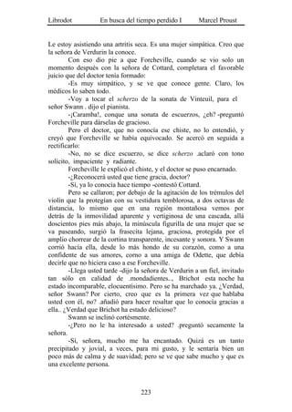 Librodot           En busca del tiempo perdido I        Marcel Proust


Le estoy asistiendo una artritis seca. Es una mujer simpática. Creo que
la señora de Verdurin la conoce.
        Con eso dio pie a que Forcheville, cuando se vio solo un
momento después con la señora de Cottard, completara el favorable
juicio que del doctor tenía formado:
        -Es muy simpático, y se ve que conoce gente. Claro, los
médicos lo saben todo.
        -Voy a tocar el scherzo de la sonata de Vinteuil, para el
señor Swann . dijo el pianista.
        -¡Caramba!, conque una sonata de escuerzos, ¿eh? -preguntó
Forcheville para dárselas de gracioso.
        Pero el doctor, que no conocía ese chiste, no lo entendió, y
creyó que Forcheville se había equivocado. Se acercó en seguida a
rectificarlo:
        -No, no se dice escuerzo, se dice scherzo .aclaró con tono
solícito, impaciente y radiante.
        Forcheville le explicó el chiste, y el doctor se puso encarnado.
        -¿Reconocerá usted que tiene gracia, doctor?
        -Sí, ya lo conocía hace tiempo -contestó Cottard.
        Pero se callaron; por debajo de la agitación de los trémulos del
violín que la protegían con su vestidura temblorosa, a dos octavas de
distancia, lo mismo que en una región montañosa vemos por
detrás de la inmovilidad aparente y vertiginosa de una cascada, allá
doscientos pies más abajo, la minúscula figurilla de una mujer que se
va paseando, surgió la frasecita lejana, graciosa, protegida por el
amplio chorrear de la cortina transparente, incesante y sonora. Y Swann
corrió hacía ella, desde lo más hondo de su corazón, como a una
confidente de sus amores, corno a una amiga de Odette, que debía
decirle que no hiciera caso a ese Forcheville.
        -Llega usted tarde -dijo la señora de Verdurin a un fiel, invitado
tan sólo en calidad de .mondadientes.., Brichot esta noche ha
estado incomparable, elocuentísimo. Pero se ha marchado ya. ¿Verdad,
señor Swann? Por cierto, creo que es la primera vez que hablaba
usted con él, no? .añadió para hacer resaltar que lo conocía gracias a
ella.. ¿Verdad que Brichot ha estado delicioso?
        Swann se inclinó cortésmente.
        -¿Pero no le ha interesado a usted? .preguntó secamente la
señora.
        -Sí, señora, mucho me ha encantado. Quizá es un tanto
precipitado y jovial, a veces, para mi gusto, y le sentaría bien un
poco más de calma y de suavidad; pero se ve que sabe mucho y que es
una excelente persona.



                                   223
 