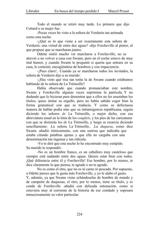 Librodot            En busca del tiempo perdido I         Marcel Proust


        Todo el mundo se retiró muy tarde. Lo primero que dijo
Cottard a su mujer fue:
        -Pocas veces he visto a la señora de Verdurin tan animada
como esta noche.
        -¿Qué es lo que viene a ser exactamente esta señora de
Verdurin; una virtud de entre dos aguas? -dijo Forcheville al pintor, al
que propuse que se marcharan juntos.
        Odette sintió mucho ver marcharse a Forcheville; no se
atrevió a no volver a casa con Swann, pero en el coche estuvo de muy
mal humor, y cuando Swann le preguntó si quería que entrara en su
casa, le contestó, encogiéndose de hombros y con impaciencia:
        -¡Pues claro!.. Cuando ya se marcharon todos los invitados, la
señora de Verdurin dijo a su marido:
        -¿Has visto qué risa tan tonta la de Swann cuando estábamos
hablando de la señora de La Trémoille?
        Había observado que cuando pronunciaban este nombre,
Swann y Forcheville algunas veces suprimían la partícula. Y no
dudando que lo hicieran para demostrar que a ellos no les asustaban los
títulos, quiso imitar su orgullo, pero no había sabido coger bien la
forma gramatical con que se traducía. Y como su defectuosa
manera de hablar podía más que su intransigencia republicana, seguía
diciendo los señores de La Trémoille, o mejor dicho, con esa
abreviatura usual en la letra de los couplets, y los pies de las caricaturas
con que se disimula los de La Trémoille, y luego se resarcía diciendo
sencillamente: .La señora La Trémoille.. .La duquesa, como dice
Swann. añadió irónicamente, con una sonrisa que indicaba que
estaba citando palabras ajenas y que ella no cargaba con una
denominación tan ingenua y tan ridícula.
        -Yo te diré que esta noche lo he encontrado muy estúpido.
Su marido le respondió:
        -No es un hombre franco, es un caballero muy cauteloso que
siempre está nadando entre dos aguas. Quiere estar bien con todos.
¡Qué diferencia entre él y Forcheville! Ese hombre, por lo menos, te
dice claramente lo que piensa, te agrade o no te agrade.
        No es como el otro, que no es ni carne ni pescado. Por supuesto,
a Odette parece que le gusta más Forcheville, y yo le alabo el gusto.
Y, además, ya que Swann viene echándoselas de hombre de mundo y
de campeón de duquesas, el otro, por lo menos, tiene su título, y es
conde de Forcheville .añadió con delicada entonación, como si
estuviera muy al corriente de la historia de ese condado y sopesara
minuciosamente su valor particular.




                                    224
 