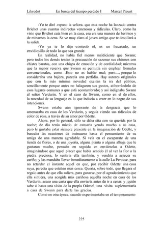 Librodot           En busca del tiempo perdido I        Marcel Proust


        -Yo te diré .repuso la señora. que esta noche ha lanzado contra
Brichot unas cuantas indirectas venenosas y ridículas. Claro, como ha
visto que Brichot caía bien en la casa, esa era una manera de herirnos y
de minarnos la cena. Se ve muy claro al joven amigo que te desollará a
la salida.
        -Yo ya te lo dije -contestó él, es un fracasado, un
envidiosillo de todo lo que sea grande.
        En realidad, no había fiel menos maldiciente que Swann;
pero todos los demás tenían la precaución de sazonar sus chismes con
chistes baratos, con una chispa de emoción y de cordialidad; mientras
que la menor reserva que Swann se permitía sin emplear fórmulas
convencionales, como .Esto no es hablar mal; pero...., porque lo
consideraba una bajeza, parecía una perfidia. Hay autores originales
que con la más mínima novedad excitan la ira del público,
sencillamente porque antes no halagaron sus gustos, atiborrándolo de
esos lugares comunes a que está acostumbrado; y así indignaba Swann
al señor Verdurin. Y en el caso de Swann, como en el de ellos,
la novedad de su lenguaje es lo que inducía a creer en lo negro de sus
intenciones.
        Swann estaba aún ignorante de la desgracia que lo
amenazaba en casa de los Verdurin, y seguía viendo sus ridículos de
color de rosa, a través de su amor por Odette.
        Ahora, por lo general, sólo se daba cita con su querida por la
noche; de día tenía miedo de cansarla yendo mucho a su casa,
pero le gustaba estar siempre presente en la imaginación de Odette, y
buscaba las ocasiones de insinuarse hasta el pensamiento de su
amiga de una manera agradable. Si veía en el escaparate de una
tienda de flores, o de una joyería, alguna planta o alguna alhaja que le
gustaran mucho, pensaba en seguida en enviárselas a Odette,
imaginándose que aquel placer que había sentido él al ver la flor o la
piedra preciosa, lo sentiría ella también, y vendría a acrecer su
cariño; y las mandaba llevar inmediatamente a la calle La Perouse, para
no retardar el instante aquel en que, por recibir Odette una cosa
suya, parecía que estaban más cerca. Quería, sobre todo, que llegara el
regalo antes de que ella saliera, para ganarse, por el agradecimiento que
ella sintiera, una acogida más cariñosa aquella noche en casa de los
Verdurin, acaso una carta que ella enviaría antes de ir a cenar, y ¡quién
sabe si hasta una visita de la propia Odette!, una visita suplementaria
a casa de Swann para darle las gracias.
        Como en otra época, cuando experimentaba en el temperamento




                                  225
 