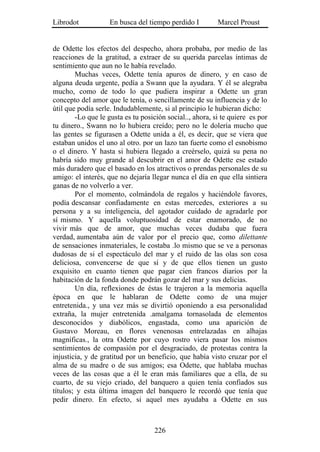 Librodot            En busca del tiempo perdido I         Marcel Proust


de Odette los efectos del despecho, ahora probaba, por medio de las
reacciones de la gratitud, a extraer de su querida parcelas íntimas de
sentimiento que aun no le había revelado.
        Muchas veces, Odette tenía apuros de dinero, y en caso de
alguna deuda urgente, pedía a Swann que la ayudara. Y él se alegraba
mucho, como de todo lo que pudiera inspirar a Odette un gran
concepto del amor que le tenía, o sencillamente de su influencia y de lo
útil que podía serle. Indudablemente, si al principio le hubieran dicho:
        -Lo que le gusta es tu posición social.., ahora, si te quiere es por
tu dinero., Swann no lo hubiera creído; pero no le dolería mucho que
las gentes se figurasen a Odette unida a él, es decir, que se viera que
estaban unidos el uno al otro. por un lazo tan fuerte como el esnobismo
o el dinero. Y hasta si hubiera llegado a creérselo, quizá su pena no
habría sido muy grande al descubrir en el amor de Odette ese estado
más duradero que el basado en los atractivos o prendas personales de su
amigo: el interés, que no dejaría llegar nunca el día en que ella sintiera
ganas de no volverlo a ver.
        Por el momento, colmándola de regalos y haciéndole favores,
podía descansar confiadamente en estas mercedes, exteriores a su
persona y a su inteligencia, del agotador cuidado de agradarle por
sí mismo. Y aquella voluptuosidad de estar enamorado, de no
vivir más que de amor, que muchas veces dudaba que fuera
verdad, aumentaba aún de valor por el precio que, como dilettante
de sensaciones inmateriales, le costaba .lo mismo que se ve a personas
dudosas de si el espectáculo del mar y el ruido de las olas son cosa
deliciosa, convencerse de que sí y de que ellos tienen un gusto
exquisito en cuanto tienen que pagar cien francos diarios por la
habitación de la fonda donde podrán gozar del mar y sus delicias.
        Un día, reflexiones de éstas le trajeron a la memoria aquella
época en que le hablaran de Odette como de una mujer
entretenida., y una vez más se divirtió oponiendo a esa personalidad
extraña, la mujer entretenida .amalgama tornasolada de elementos
desconocidos y diabólicos, engastada, como una aparición de
Gustavo Moreau, en flores venenosas entrelazadas en alhajas
magníficas., la otra Odette por cuyo rostro viera pasar los mismos
sentimientos de compasión por el desgraciado, de protestas contra la
injusticia, y de gratitud por un beneficio, que había visto cruzar por el
alma de su madre o de sus amigos; esa Odette, que hablaba muchas
veces de las cosas que a él le eran más familiares que a ella, de su
cuarto, de su viejo criado, del banquero a quien tenía confiados sus
títulos; y esta última imagen del banquero le recordó que tenía que
pedir dinero. En efecto, si aquel mes ayudaba a Odette en sus



                                    226
 