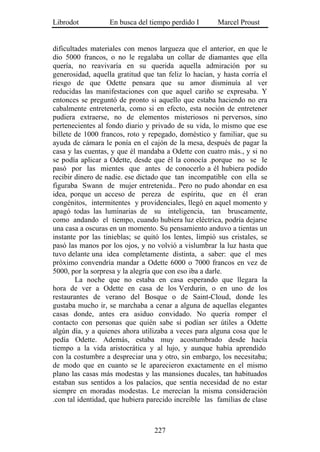 Librodot           En busca del tiempo perdido I        Marcel Proust


dificultades materiales con menos largueza que el anterior, en que le
dio 5000 francos, o no le regalaba un collar de diamantes que ella
quería, no reavivaría en su querida aquella admiración por su
generosidad, aquella gratitud que tan feliz lo hacían, y hasta corría el
riesgo de que Odette pensara que su amor disminuía al ver
reducidas las manifestaciones con que aquel cariño se expresaba. Y
entonces se preguntó de pronto si aquello que estaba haciendo no era
cabalmente entretenerla, como si en efecto, esta noción de entretener
pudiera extraerse, no de elementos misteriosos ni perversos, sino
pertenecientes al fondo diario y privado de su vida, lo mismo que ese
billete de 1000 francos, roto y repegado, doméstico y familiar, que su
ayuda de cámara le ponía en el cajón de la mesa, después de pagar la
casa y las cuentas, y que él mandaba a Odette con cuatro más., y si no
se podía aplicar a Odette, desde que él la conocía .porque no se le
pasó por las mientes que antes de conocerlo a él hubiera podido
recibir dinero de nadie. ese dictado que tan incompatible con ella se
figuraba Swann de mujer entretenida.. Pero no pudo ahondar en esa
idea, porque un acceso de pereza de espíritu, que en él eran
congénitos, intermitentes y providenciales, llegó en aquel momento y
apagó todas las luminarias de su inteligencia, tan bruscamente,
como andando el tiempo, cuando hubiera luz eléctrica, podría dejarse
una casa a oscuras en un momento. Su pensamiento anduvo a tientas un
instante por las tinieblas; se quitó los lentes, limpió sus cristales, se
pasó las manos por los ojos, y no volvió a vislumbrar la luz hasta que
tuvo delante una idea completamente distinta, a saber: que el mes
próximo convendría mandar a Odette 6000 o 7000 francos en vez de
5000, por la sorpresa y la alegría que con eso iba a darle.
        La noche que no estaba en casa esperando que llegara la
hora de ver a Odette en casa de los Verdurin, o en uno de los
restaurantes de verano del Bosque o de Saint-Cloud, donde les
gustaba mucho ir, se marchaba a cenar a alguna de aquellas elegantes
casas donde, antes era asiduo convidado. No quería romper el
contacto con personas que quién sabe si podían ser útiles a Odette
algún día, y a quienes ahora utilizaba a veces para alguna cosa que le
pedía Odette. Además, estaba muy acostumbrado desde hacía
tiempo a la vida aristocrática y al lujo, y aunque había aprendido
con la costumbre a despreciar una y otro, sin embargo, los necesitaba;
de modo que en cuanto se le aparecieron exactamente en el mismo
plano las casas más modestas y las mansiones ducales, tan habituados
estaban sus sentidos a los palacios, que sentía necesidad de no estar
siempre en moradas modestas. Le merecían la misma consideración
.con tal identidad, que hubiera parecido increíble las familias de clase



                                  227
 