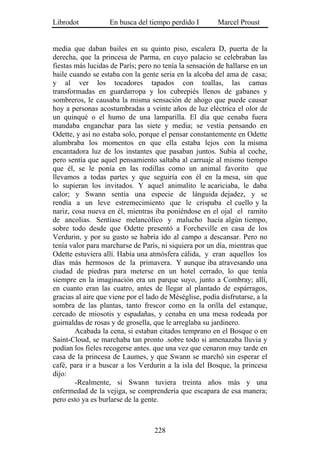 Librodot           En busca del tiempo perdido I         Marcel Proust


media que daban bailes en su quinto piso, escalera D, puerta de la
derecha, que la princesa de Parma, en cuyo palacio se celebraban las
fiestas más lucidas de París; pero no tenía la sensación de hallarse en un
baile cuando se estaba con la gente seria en la alcoba del ama de casa;
y al ver los tocadores tapados con toallas, las camas
transformadas en guardarropa y los cubrepiés llenos de gabanes y
sombreros, le causaba la misma sensación de ahogo que puede causar
hoy a personas acostumbradas a veinte años de luz eléctrica el olor de
un quinqué o el humo de una lamparilla. El día que cenaba fuera
mandaba enganchar para las siete y media; se vestía pensando en
Odette, y así no estaba solo, porque el pensar constantemente en Odette
alumbraba los momentos en que ella estaba lejos con la misma
encantadora luz de los instantes que pasaban juntos. Subía al coche,
pero sentía que aquel pensamiento saltaba al carruaje al mismo tiempo
que él, se le ponía en las rodillas como un animal favorito que
llevamos a todas partes y que seguiría con él en la mesa, sin que
lo supieran los invitados. Y aquel animalito le acariciaba, le daba
calor; y Swann sentía una especie de lánguida dejadez, y se
rendía a un leve estremecimiento que le crispaba el cuello y la
nariz, cosa nueva en él, mientras iba poniéndose en el ojal el ramito
de ancolias. Sentíase melancólico y malucho hacía algún tiempo,
sobre todo desde que Odette presentó a Forcheville en casa de los
Verdurin, y por su gusto se habría ido al campo a descansar. Pero no
tenía valor para marcharse de París, ni siquiera por un día, mientras que
Odette estuviera allí. Había una atmósfera cálida, y eran aquellos los
días más hermosos de la primavera. Y aunque iba atravesando una
ciudad de piedras para meterse en un hotel cerrado, lo que tenía
siempre en la imaginación era un parque suyo, junto a Combray; allí,
en cuanto eran las cuatro, antes de llegar al plantado de espárragos,
gracias al aire que viene por el lado de Méséglise, podía disfrutarse, a la
sombra de las plantas, tanto frescor como en la orilla del estanque,
cercado de miosotis y espadañas, y cenaba en una mesa rodeada por
guirnaldas de rosas y de grosella, que le arreglaba su jardinero.
        Acabada la cena, si estaban citados temprano en el Bosque o en
Saint-Cloud, se marchaba tan pronto .sobre todo si amenazaba lluvia y
podían los fieles recogerse antes. que una vez que cenaron muy tarde en
casa de la princesa de Laumes, y que Swann se marchó sin esperar el
café, para ir a buscar a los Verdurin a la isla del Bosque, la princesa
dijo:
        -Realmente, si Swann tuviera treinta años más y una
enfermedad de la vejiga, se comprendería que escapara de esa manera;
pero esto ya es burlarse de la gente.



                                   228
 
