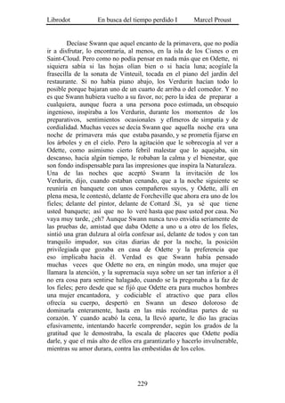 Librodot           En busca del tiempo perdido I        Marcel Proust


        Decíase Swann que aquel encanto de la primavera, que no podía
ir a disfrutar, lo encontraría, al menos, en la isla de los Cisnes o en
Saint-Cloud. Pero como no podía pensar en nada más que en Odette, ni
siquiera sabía si las hojas olían bien o si hacía luna; acogíale la
frasecilla de la sonata de Vinteuil, tocada en el piano del jardín del
restaurante. Si no había piano abajo, los Verdurin hacían todo lo
posible porque bajaran uno de un cuarto de arriba o del comedor. Y no
es que Swann hubiera vuelto a su favor, no; pero la idea de preparar a
cualquiera, aunque fuera a una persona poco estimada, un obsequio
ingenioso, inspiraba a los Verdurin, durante los momentos de los
preparativos, sentimientos ocasionales y efímeros de simpatía y de
cordialidad. Muchas veces se decía Swann que aquella noche era una
noche de primavera más que estaba pasando, y se prometía fijarse en
los árboles y en el cielo. Pero la agitación que le sobrecogía al ver a
Odette, como asimismo cierto febril malestar que lo aquejaba, sin
descanso, hacía algún tiempo, le robaban la calma y el bienestar, que
son fondo indispensable para las impresiones que inspira la Naturaleza.
Una de las noches que aceptó Swann la invitación de los
Verdurin, dijo, cuando estaban cenando, que a la noche siguiente se
reuniría en banquete con unos compañeros suyos, y Odette, allí en
plena mesa, le contestó, delante de Forcheville que ahora era uno de los
fieles; delante del pintor, delante de Cottard .Sí, ya sé que tiene
usted banquete; así que no lo veré hasta que pase usted por casa. No
vaya muy tarde, ¿eh? Aunque Swann nunca tuvo envidia seriamente de
las pruebas de, amistad que daba Odette a uno u a otro de los fieles,
sintió una gran dulzura al oírla confesar así, delante de todos y con tan
tranquilo impudor, sus citas diarias de por la noche, la posición
privilegiada que gozaba en casa de Odette y la preferencia que
eso implicaba hacia él. Verdad es que Swann había pensado
muchas veces que Odette no era, en ningún modo, una mujer que
llamara la atención, y la supremacía suya sobre un ser tan inferior a él
no era cosa para sentirse halagado, cuando se la pregonaba a la faz de
los fieles; pero desde que se fijó que Odette era para muchos hombres
una mujer encantadora, y codiciable el atractivo que para ellos
ofrecía su cuerpo, despertó en Swann un deseo doloroso de
dominarla enteramente, hasta en las más recónditas partes de su
corazón. Y cuando acabó la cena, la llevó aparte, le dio las gracias
efusivamente, intentando hacerle comprender, según los grados de la
gratitud que le demostraba, la escala de placeres que Odette podía
darle, y que el más alto de ellos era garantizarlo y hacerlo invulnerable,
mientras su amor durara, contra las embestidas de los celos.




                                   229
 