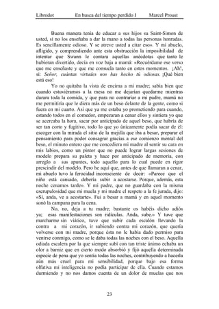 Librodot           En busca del tiempo perdido I        Marcel Proust


        Buena manera tenía de educar a sus hijos su Saint-Simon de
usted, si no los enseñaba a dar la mano a todas las personas honradas.
Es sencillamente odioso. Y se atreve usted a citar eso». Y mi abuelo,
afligido, y comprendiendo ante esta obstrucción la imposibilidad de
intentar que Swann le contara aquellas anécdotas que tanto le
hubieran divertido, decía en voz baja a mamá: «Recuérdame ese verso
que me enseñaste y que me consuela tanto en estos momentos. ¡Ah!,
sí: Señor, cuántas virtudes nos has hecho tú odiosas. ¡Qué bien
está eso!
        Yo no quitaba la vista de encima a mi madre; sabía bien que
cuando estuviéramos a la mesa no me dejarían quedarme mientras
durara toda la comida, y que para no contrariar a mi padre, mamá no
me permitiría que le diera más de un beso delante de la gente, como si
fuera en mi cuarto. Así que ya me estaba yo prometiendo para cuando,
estando todos en el comedor, empezaran a cenar ellos y sintiera yo que
se acercaba la hora, sacar por anticipado de aquel beso, que habría de
ser tan corto y fugitivo, todo lo que yo únicamente podía sacar de él:
escoger con la mirada el sitio de la mejilla que iba a besar, preparar el
pensamiento para poder consagrar gracias a ese comienzo mental del
beso, el minuto entero que me concediera mi madre al sentir su cara en
mis labios, como un pintor que no puede lograr largas sesiones de
modelo prepara su paleta y hace por anticipado de memoria, con
arreglo a sus apuntes, todo aquello para lo cual puede en rigor
prescindir del modelo. Pero he aquí que, antes de que llamaran a cenar,
mi abuelo tuvo la ferocidad inconsciente de decir: «Parece que el
niño está cansado, debería subir a acostarse. Porque, además, esta
noche cenamos tarde». Y mi padre, que no guardaba con la misma
escrupulosidad que mi muela y mi madre el respeto a la fe jurada, dijo:
«Sí, anda, ve a acostarte». Fui a besar a mamá y en aquel momento
sonó la campana para la cena.
        No, no, deja a tu madre; bastante os habéis dicho adiós
ya; esas manifestaciones son ridículas. Anda, sube.» Y tuve que
marcharme sin viático, tuve que subir cada escalón llevando la
contra a mi corazón, ir subiendo contra mi corazón, que quería
volverse con mi madre, porque ésta no le había dado permiso para
venirse conmigo, como se le daba todas las noches con el beso. Aquella
odiada escalera por la que siempre subí con tan triste ánimo echaba un
olor a barniz que en cierto modo absorbió y fijó aquella determinada
especie de pena que yo sentía todas las noches, contribuyendo a hacerla
aún más cruel para mi sensibilidad, porque bajo esa forma
olfativa mi inteligencia no podía participar de ella. Cuando estamos
durmiendo y no nos damos cuenta de un dolor de muelas que nos



                                   23
 
