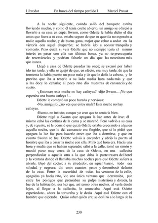 Librodot           En busca del tiempo perdido I        Marcel Proust


        A la noche siguiente, cuando salió del banquete estaba
lloviendo mucho, y como él tenía coche abierto, un amigo se ofreció a
llevarlo a su casa en cupé; Swann, como Odette le había dicho el día
antes que fuera a su casa, estaba seguro de que su querida no esperaba a
nadie aquella noche, y de buena gana, mejor que echar a andar en la
victoria con aquel chaparrón; se habría ido a acostar tranquilo y
contento. Pero quizá si veía Odette que no siempre tenía el mismo
interés en pasar con ella sus últimas horas, ya no se preocuparía
de reservárselas y podrían faltarle un día que las necesitara más
que nunca.
        Llegó a casa de Odette pasadas las once; se excusó por haber
ido tan tarde, y ella se quejó de que, en efecto, era muy tarde, de que la
tormenta la había puesto un poco mala y de que le dolía la cabeza, y le
previno que iba a tenerlo a su lado media hora nada más y que
a las doce lo echaría; al poco rato dio muestras de cansancio y de
sueño.
        -¿Entonces esta noche no hay catleyas? -dijo Swann…¡Yo que
esperaba una buena catleya !...
        Odette le contestó un poco huraña y nerviosa:
        -No, amiguito, ¿no ves que estoy mala? Esta noche no hay
catleyas.
        -Bueno, no insisto; aunque yo creo que te sentaría bien.
        Odette rogó a Swann que apagara la luz antes de irse; él
mismo echó las cortinas de la cama y se marchó. Pero volvió a su casa
y, de repente, se le ocurrió que quizá Odette estaba esperando a alguien
aquella noche, que lo del cansancio era fingido, que si le pidió que
apagara la luz fue para hacerle creer que iba a dormirse, y que en
cuanto Swann se fue, Odette volvió a encender y abrió la puerta al
hombre que iba a pasar la noche con ella. Miró qué hora era. Hacía una
hora y media que se habían separado; salió a la calle, tomó un simón y
mandó parar muy cerca de la casa de Odette, en una callecita
perpendicular a aquella otra a la que daba la parte trasera del hotel
y la ventana donde él llamaba muchas noches para que Odette saliera a
abrirle. Bajó del coche; a su alrededor, en aquel barrio, todo era
soledad y negrura; dio unos cuantos pasos y desembocó delante
de la casa. Entre la oscuridad de todas las ventanas de la calle,
apagadas ya hacía rato, vio una única ventana que derramaba, por
entre los postigos que prensaban su pulpa misteriosa y dorada, la
luz de la habitación, esa luz que, así como otras noches, al verla desde
lejos, al llegar a la callecita, le anunciaba .Aquí está Odette
esperándote., ahora lo torturaba y le decía .Aquí está Odette con el
hombre que esperaba.. Quiso saber quién era; se deslizó a lo largo de la



                                   230
 