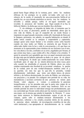 Librodot           En busca del tiempo perdido I        Marcel Proust


pared hasta llegar debajo de la ventana, pero entre las maderas
oblicuas de los postigos no se podía ver nada; sólo oyó en el
silencio de la noche el murmullo de una conversación. Sufría al ver
aquella luz, en cuya dorada atmósfera se movía, tras las maderas, la
invisible y odiada pareja; sufría al oír aquel murmullo que
revelaba la presencia del hombre que llegó cuando él se fue, la
fallía de Odette y la dicha que con ese hombre iba a disfrutar.
        Y, sin embargo, se alegraba de haber ido; el tormento que lo
echó de su casa, al precisarse, perdió en intensidad, ahora que la
otra vida de Odette, la que él sospechó de un modo brusco e
impotente en aquel pasado momento, estaba allí, iluminada de lleno por
la lámpara, prisionera, sin saberlo, en aquella habitación en donde él
podía entrar cuando se le antojara a sorprenderla y capturarla;
aunque quizá sería mejor llamar a los cristales como solía hacerlo
cuando era muy tarde; así Odette se enteraría de que Swann lo
sabía todo, había visto la luz y oído la conversación, y él, que hace un
momento se la representaba como riéndose de sus ilusiones con el otro,
los veía ahora a los dos, confiados en su error, engañados por Swann, al
que creían muy lejos, y que estaba allí e iba a llamar a los cristales. Y
quizá la sensación casi agradable que tuvo en aquel momento provenía
de algo más que de haberse aplacado su duda y su pena: de un placer
de la inteligencia. Si desde que estaba enamorado las cosas habían
recobrado para él algo de su interés delicioso de otras veces, pero
sólo cuando las alumbraba el recuerdo de Odette, ahora sus celos
estaban reanimando otra facultad de su juventud estudiosa, la pasión
de la verdad, pero de una verdad interpuesta también entre él y
su querida; sin más luz que la que ella le prestaba, verdad
absolutamente individual, que tenía por objeto único, de precio
infinito y de belleza desinteresada, los actos de Odette, sus relaciones,
sus proyectos y su pasado. En cualquier otro período de su vida, las
menudencias y acciones corrientes de una persona no tenían para
Swann valor alguno; si venían a contárselas le parecían
insignificantes y no les prestaba más que la parte más vulgar de su
atención; en aquel momento se sentía muy mediocre. Pero en ese
extraño período de amor lo individual arraiga tan profundamente, que
esa curiosidad que Swann sentía ahora por las menores ocupaciones de
una mujer, era la misma que antaño le inspiraba la Historia. Y cosas
que hasta entonces lo habrían abochornado: espiar al pie de una
ventana, quién sabe si mañana sonsacar diestramente a los
indiferentes, sobornar a los criados, escuchar detrás de las puertas,
le parecían ahora métodos de investigación científica de tan alto
valor intelectual y tan apropiados al descubrimiento de la verdad



                                  231
 